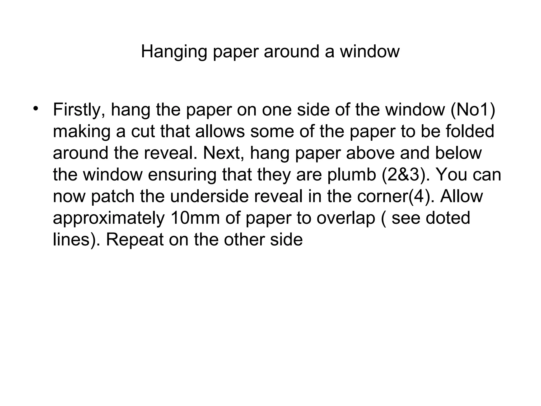 Hanging paper around a window 
• Firstly, hang the paper on one side of the window (No1) 
making a cut that allows some of the paper to be folded 
around the reveal. Next, hang paper above and below 
the window ensuring that they are plumb (2&3). You can 
now patch the underside reveal in the corner(4). Allow 
approximately 10mm of paper to overlap ( see doted 
lines). Repeat on the other side 
 