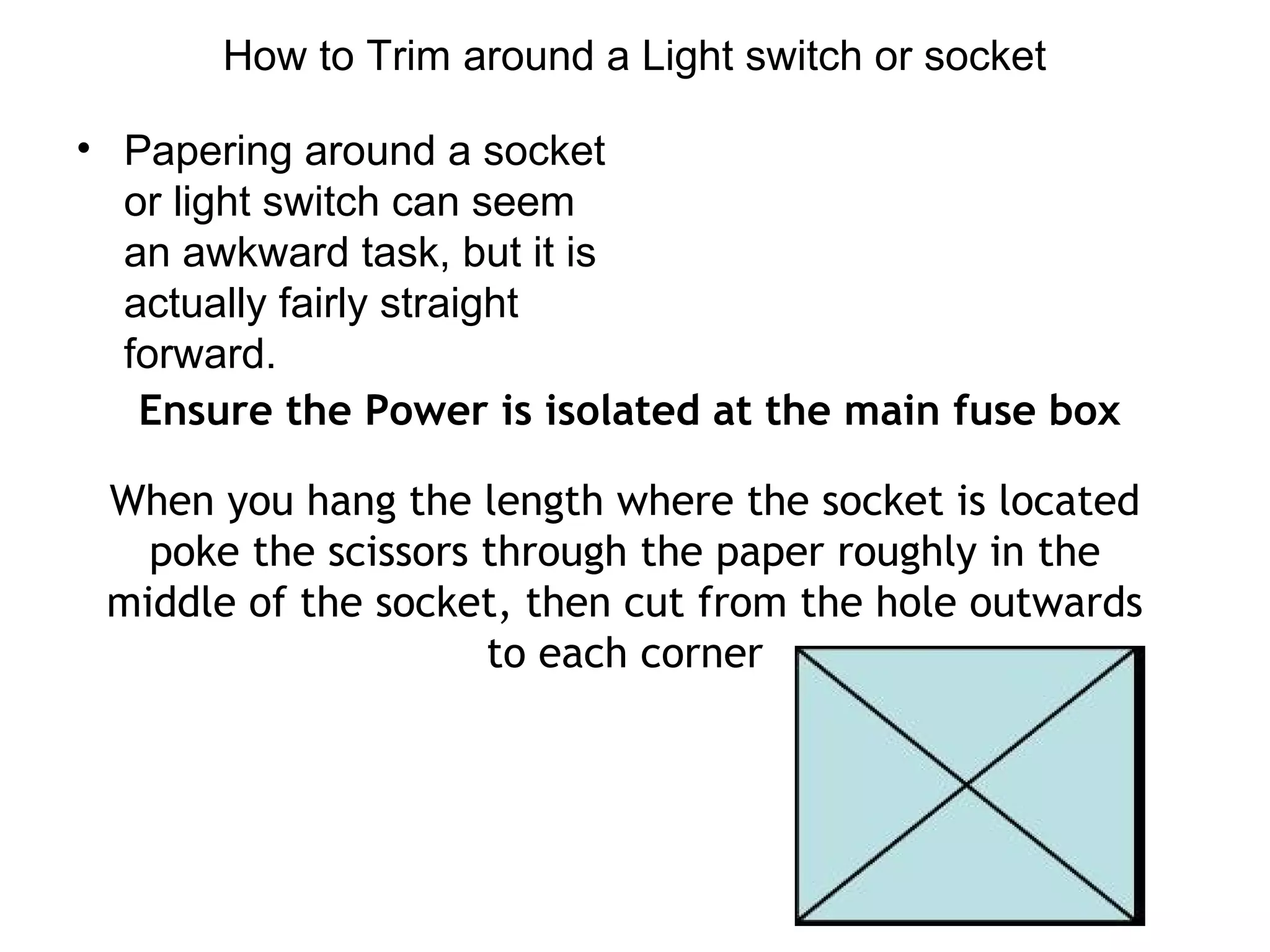 How to Trim around a Light switch or socket 
• Papering around a socket 
or light switch can seem 
an awkward task, but it is 
actually fairly straight 
forward. 
Ensure the Power is isolated at the main fuse box 
When you hang the length where the socket is located 
poke the scissors through the paper roughly in the 
middle of the socket, then cut from the hole outwards 
to each corner 
 