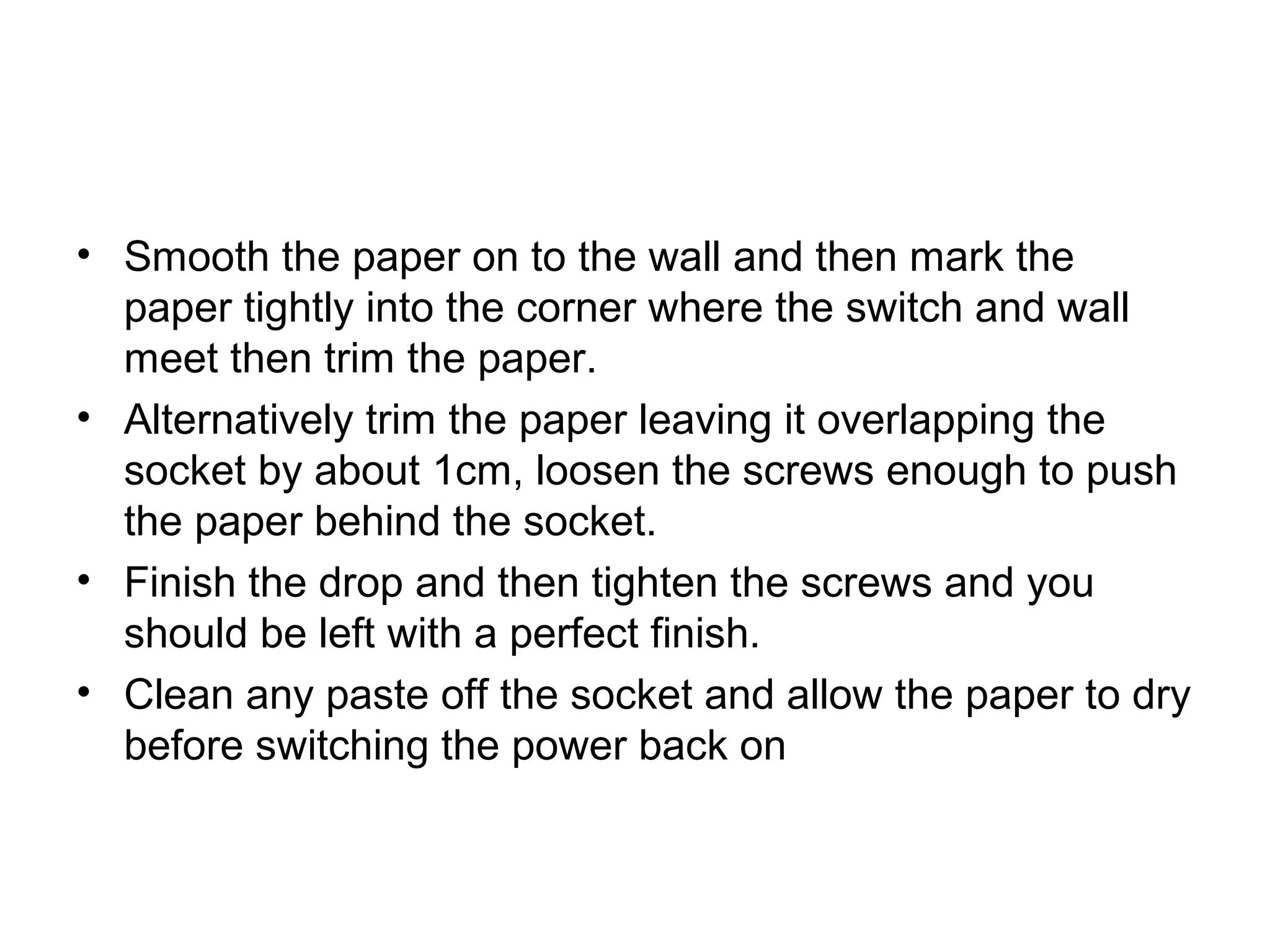 • Smooth the paper on to the wall and then mark the 
paper tightly into the corner where the switch and wall 
meet then trim the paper. 
• Alternatively trim the paper leaving it overlapping the 
socket by about 1cm, loosen the screws enough to push 
the paper behind the socket. 
• Finish the drop and then tighten the screws and you 
should be left with a perfect finish. 
• Clean any paste off the socket and allow the paper to dry 
before switching the power back on 
 