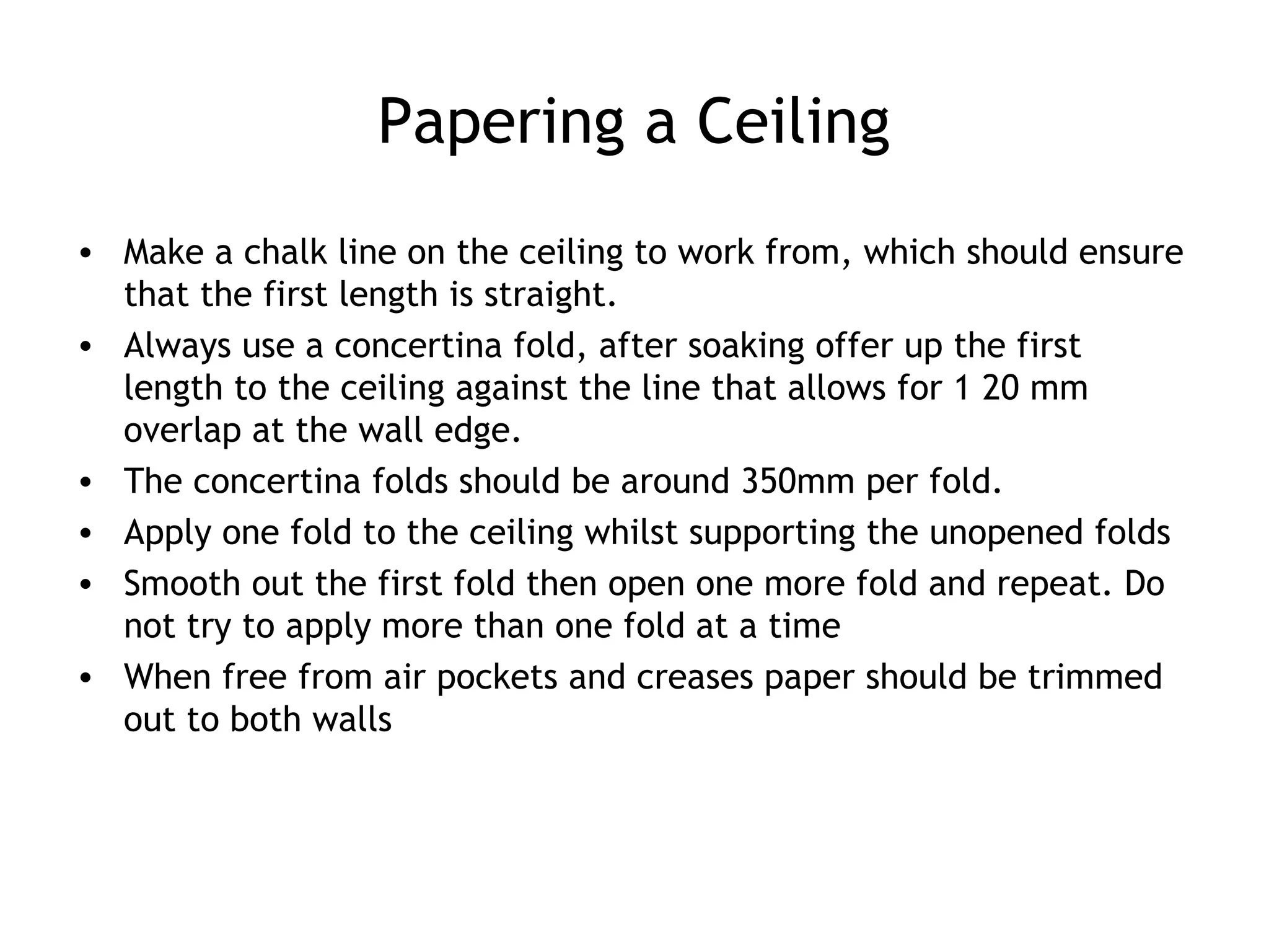 Papering a Ceiling 
• Make a chalk line on the ceiling to work from, which should ensure 
that the first length is straight. 
• Always use a concertina fold, after soaking offer up the first 
length to the ceiling against the line that allows for 1 20 mm 
overlap at the wall edge. 
• The concertina folds should be around 350mm per fold. 
• Apply one fold to the ceiling whilst supporting the unopened folds 
• Smooth out the first fold then open one more fold and repeat. Do 
not try to apply more than one fold at a time 
• When free from air pockets and creases paper should be trimmed 
out to both walls 
 