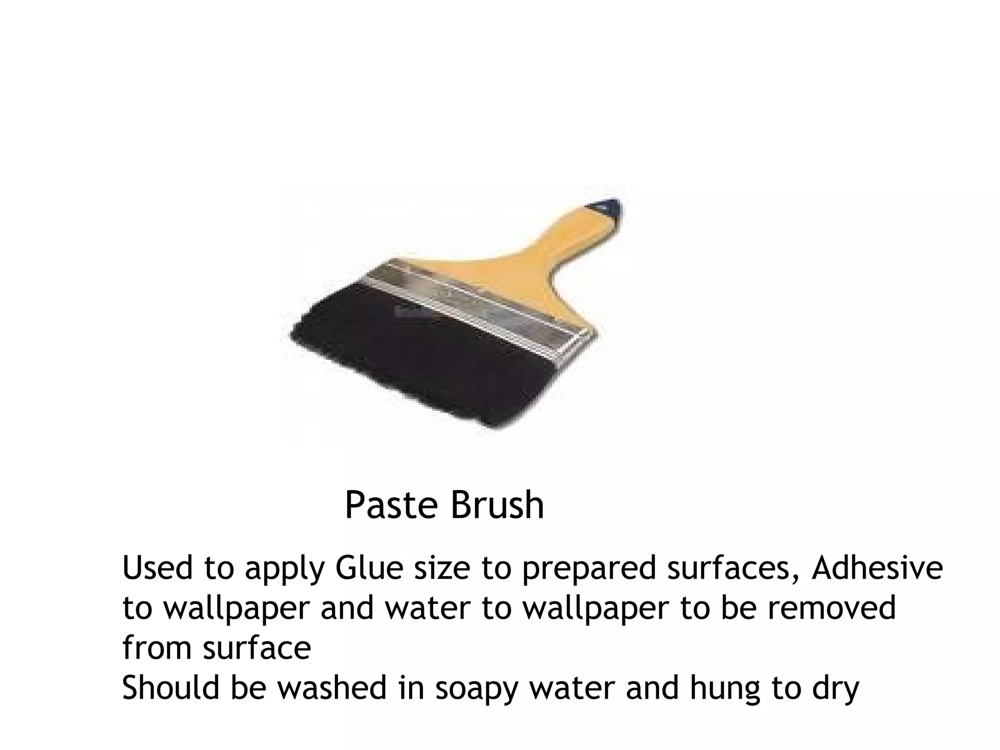 Paste Brush 
Used to apply Glue size to prepared surfaces, Adhesive 
to wallpaper and water to wallpaper to be removed 
from surface 
Should be washed in soapy water and hung to dry 
 