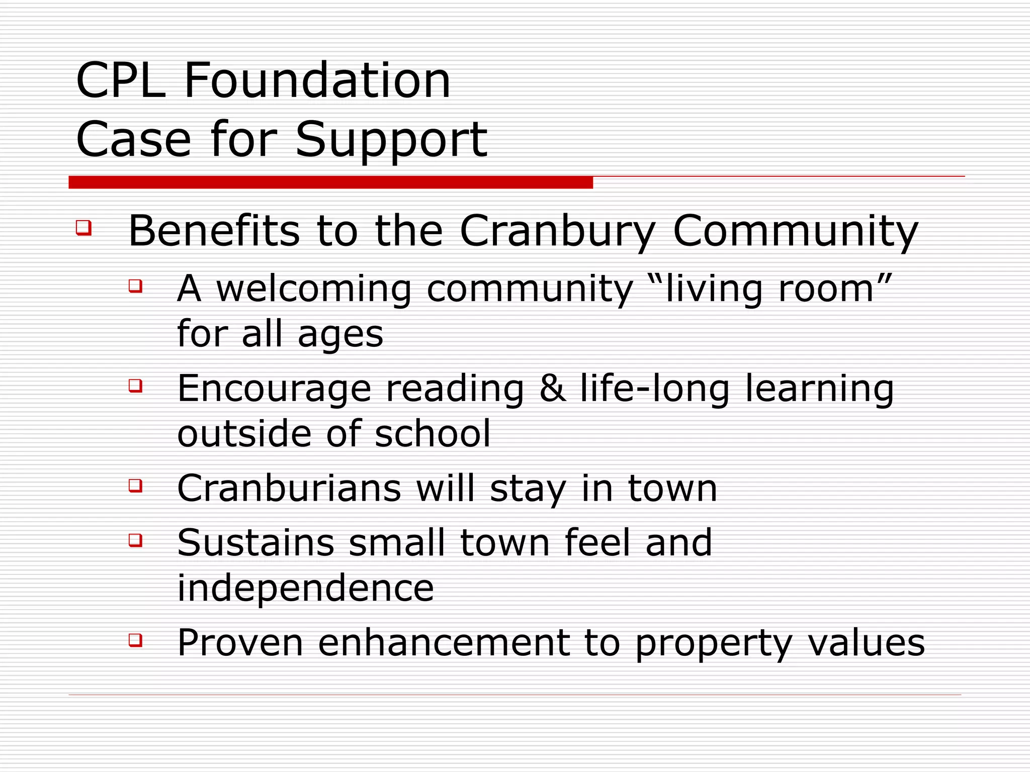 CPL Foundation Case for Support Benefits to the Cranbury Community A welcoming community “living room” for all ages Encourage reading & life-long learning outside of school  Cranburians will stay in town Sustains small town feel and independence Proven enhancement to property values 