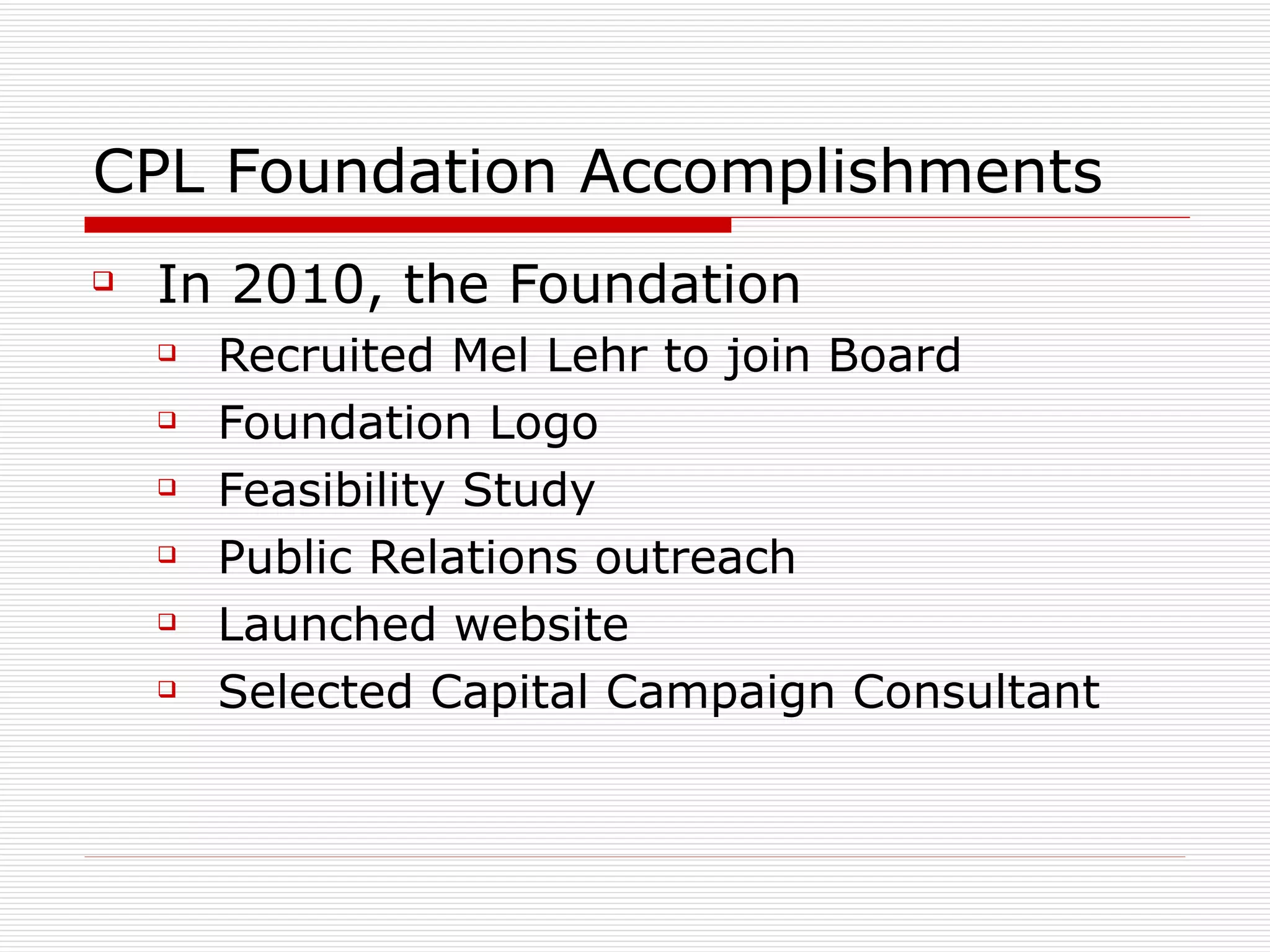 CPL Foundation Accomplishments In 2010, the Foundation Recruited Mel Lehr to join Board Foundation Logo Feasibility Study Public Relations outreach Launched website Selected Capital Campaign Consultant 