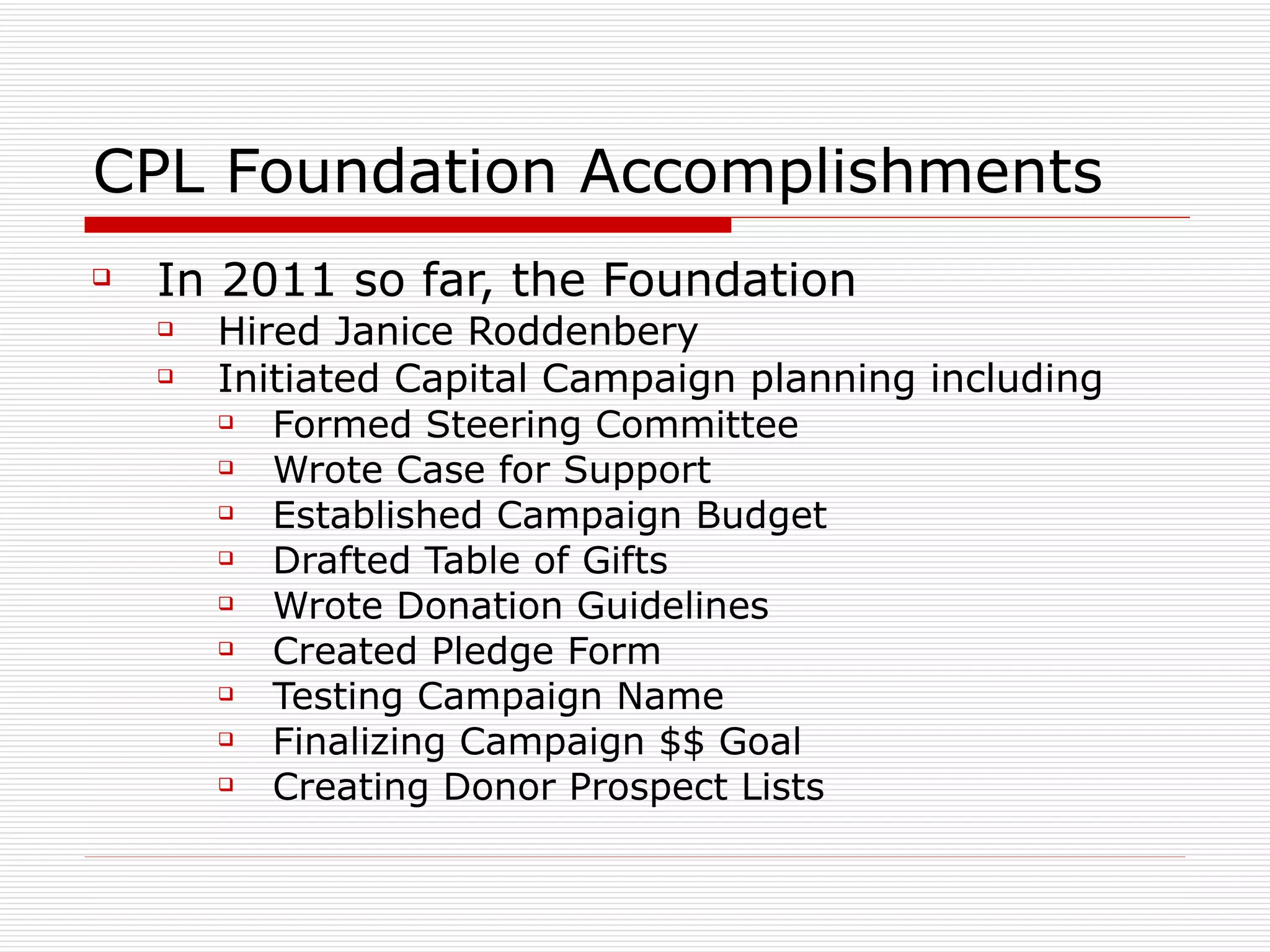CPL Foundation Accomplishments In 2011 so far, the Foundation Hired Janice Roddenbery Initiated Capital Campaign planning including Formed Steering Committee Wrote Case for Support Established Campaign Budget Drafted Table of Gifts Wrote Donation Guidelines Created Pledge Form Testing Campaign Name Finalizing Campaign $$ Goal Creating Donor Prospect Lists 