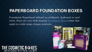PAPERBOARD FOUNDATION BOXES
Foundation Paperboard reffered as cardboard, chipboard, or card
stock, these are very wide-ranging Foundation Boxes terms that
apply to a wide range of paper products.
 