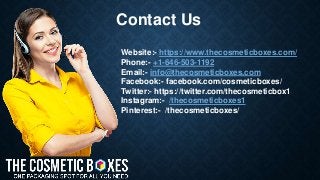 Contact Us
Website:- https://www.thecosmeticboxes.com/
Phone:- +1-646-503-1192
Email:- info@thecosmeticboxes.com
Facebook:- facebook.com/cosmeticboxes/
Twitter:- https://twitter.com/thecosmeticbox1
Instagram:- /thecosmeticboxes1
Pinterest:- /thecosmeticboxes/
 