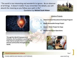 “The world is too interesting and wonderful to ignore.  Be an observer of all things.  It doesn’t matter if you remember the details; you will absorb the meaning as you follow your path in life.”  			Quotation by Michel Scott MaterInitiative ProjectsSchool 4 School Educational Exchange ProgramBiogas Renewable Energy ProjectSchulz – Mater Project for HopeMedical Assistance OperationsThrough the World Empowerment Initiative, the Foundation is working to help improve peoples lives in some of the poorest communities throughout the world.World Empowerment InitiativePage 7www.msmf.org