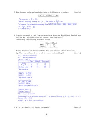 7. Find the mean, median and standard deviation of the following set of numbers: (8 marks)
26 32 43 47 53 96
The mean is µ = 297
6 = 49.5.
The data is already in order. 6 × 1
2 = 3. The median is 43+47
2 = 45.
To work out the variance we square the data 676 1024 1849 2209 2809 9216
σ2
= 17783
6 − 49.52
= 6163
12
σ = 22.66 to 2 d.p.
8. Students were asked for their views on two subjects (Maths and English) that they had been
studying. They were asked to state how easy they found each subject.
The following is a contingency table of the ﬁndings
Easy Diﬃcult
Maths 54 21
English 22 10
Using a chi squared test, determine whether there is any diﬀerence between the subjects.
H0 : There is no diﬀerence between students views of maths and English (14 marks)
H0 : There is no correlation.
H1 : There is a correlation.
The total table is:
Easy Diﬃcult Row total
Maths 54 21 75
English 22 10 32
Column total 76 31 107
The ﬁt table is:
53.2710 21.7290
22.7290 9.2710
The residual table is:
0.7290 -0.7290
-0.7290 0.7290
The chi-squared table table is:
0.0010 0.0245
0.0233 0.0573
The test statistic is 0.106.
Signiﬁcance level is not stated assume 5%. The degree of freedom is df = (2 − 1)(2 − 1) = 1.
Critical value is 3.84.
0.106 < 3.84 so there is no correlation.
9. If x = 3, y = 1 and z = −2, evaluate the following: (4 marks)
3
 
