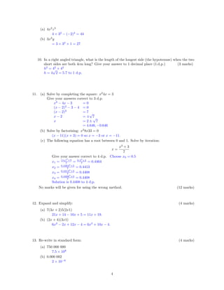 (a) 4x2
z3
4 × 32
− (−2)3
= 44
(b) 3x2
y
= 3 × 32
× 1 = 27
10. In a right angled triangle, what is the length of the longest side (the hypotenuse) when the two
short sides are both 4cm long? Give your answer to 1 decimal place (1.d.p.) (3 marks)
h2
= 42
+ 42
h = 4
√
2 = 5.7 to 1 d.p.
11. (a) Solve by completing the square: x2
4x = 3
Give your answers correct to 3 d.p.
x2
− 4x − 3 = 0
(x − 2)2
− 3 − 4 = 0
(x − 2)2
= 7
x − 2 = ±
√
7
x = 2 ±
√
7
= 4.646, −0.646
(b) Solve by factorising: x2
8x33 = 0
(x − 11)(x + 3) = 0 so x = −3 or x = −11.
(c) The following equation has a root between 0 and 1. Solve by iteration:
x =
x3
+ 3
7
Give your answer correct to 4 d.p. Choose x0 = 0.5
x1 = (x0)3
+3
7 = 0.53
+3
7 = 0.4464
x2 = 0.44643
+3
7 = 0.4413
x3 = 0.44133
+3
7 = 0.4408
x4 = 0.44083
+3
7 = 0.4408
Solution is 0.4408 to 4 d.p.
No marks will be given for using the wrong method. (12 marks)
12. Expand and simplify: (4 marks)
(a) 7(3x + 2)5(2x1)
21x + 14 − 10x + 5 = 11x + 19.
(b) (2x + 4)(3x1)
6x2
− 2x + 12x − 4 = 6x2
+ 10x − 4.
13. Re-write in standard form: (4 marks)
(a) 750 000 000
7.5 × 108
(b) 0.000 002
2 × 10−6
4
 