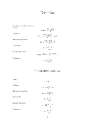 Formulae
Let X be a list of data of size n.
Mean:
µ(X) =
n
i=1 X[i]
n
Variance
σ2
(X) =
n
i=1(X[i])2
n
− µ2
(X)
Absolute deviation
AD =
n
i=1 |X[i] − µ|
n
Z-statistic
Z =
µ(X) − µ
σ/
√
n
Sample Variance
σ2
(X) =
n
i=1(X[i])2
− nµ2
(X)
n − 1
T-statistic
T =
µ(X) − µ
σ(X)/
√
n
Alternative notation
Mean
¯x =
x
n
Variance
V ar =
x2
n
− ¯x2
Absolute deviation
AD =
|x − ¯x|
n
Z-statistic
Z =
¯x − A
σ/
√
n
Sample Variance
s2
=
x2
− n¯x2
n − 1
T-statistic
T =
¯x − A
s/
√
n
6
 