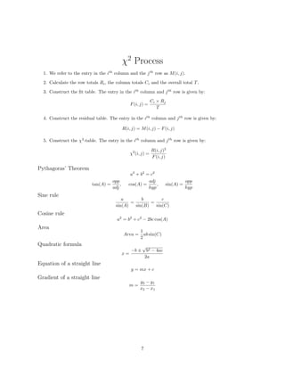 χ2
Process
1. We refer to the entry in the ith
column and the jth
row as M(i, j).
2. Calculate the row totals Ri, the column totals Ci and the overall total T.
3. Construct the ﬁt table. The entry in the ith
column and jth
row is given by:
F(i, j) =
Ci × Rj
T
4. Construct the residual table. The entry in the ith
column and jth
row is given by:
R(i, j) = M(i, j) − F(i, j)
5. Construct the χ2
-table. The entry in the ith
column and jth
row is given by:
χ2
(i, j) =
R(i, j)2
F(i, j)
Pythagoras’ Theorem
a2
+ b2
= c2
tan(A) =
opp
adj
, cos(A) =
adj
hyp
, sin(A) =
opp
hyp
Sine rule
a
sin(A)
=
b
sin(B)
=
c
sin(C)
Cosine rule
a2
= b2
+ c2
− 2bc cos(A)
Area
Area =
1
2
ab sin(C)
Quadratic formula
x =
−b ±
√
b2 − 4ac
2a
Equation of a straight line
y = mx + c
Gradient of a straight line
m =
y2 − y1
x2 − x1
7
 