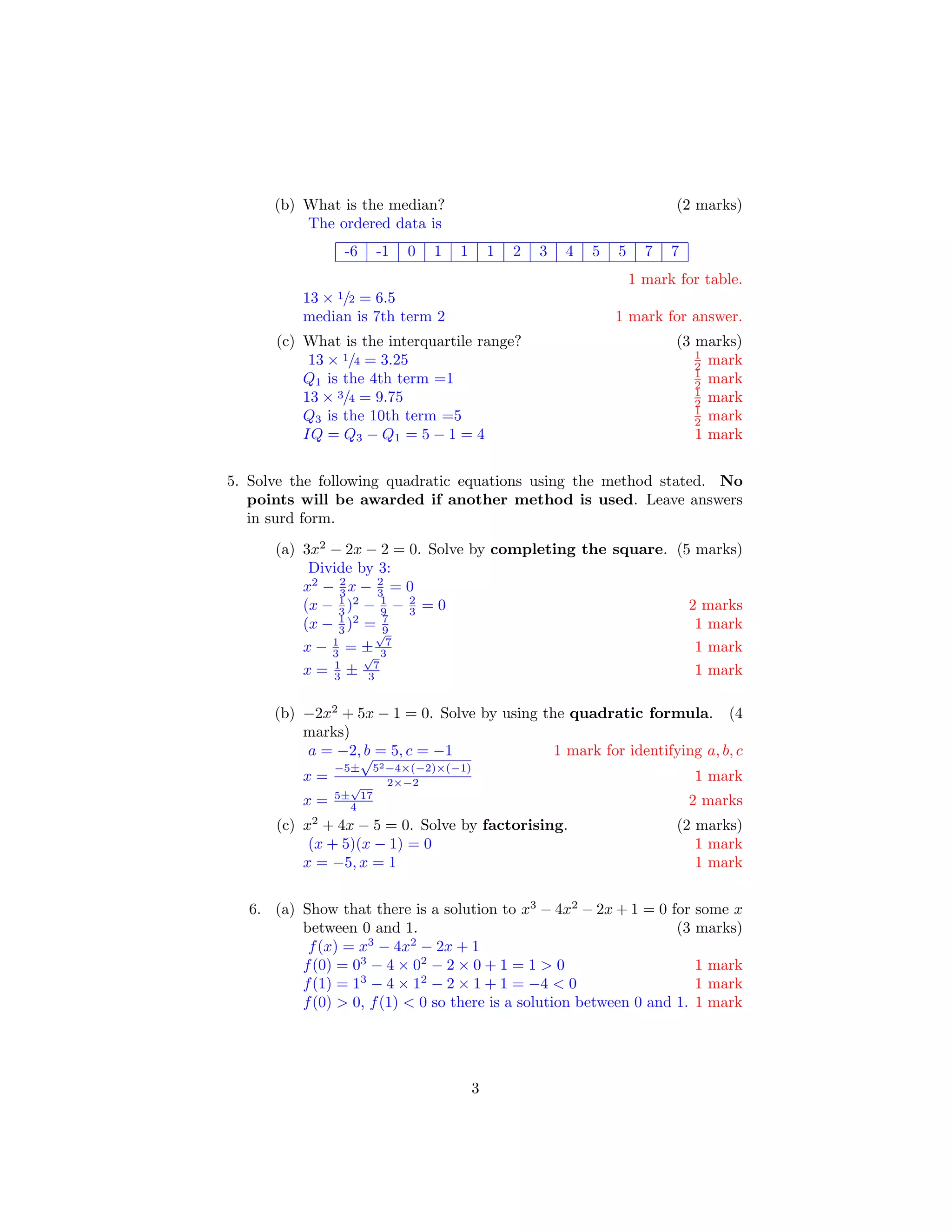 (b) What is the median? (2 marks)
The ordered data is
-6 -1 0 1 1 1 2 3 4 5 5 7 7
1 mark for table.
13 × 1/2 = 6.5
median is 7th term 2 1 mark for answer.
(c) What is the interquartile range? (3 marks)
13 × 1/4 = 3.25 1
2 mark
Q1 is the 4th term =1 1
2 mark
13 × 3/4 = 9.75 1
2 mark
Q3 is the 10th term =5 1
2 mark
IQ = Q3 − Q1 = 5 − 1 = 4 1 mark
5. Solve the following quadratic equations using the method stated. No
points will be awarded if another method is used. Leave answers
in surd form.
(a) 3x2
− 2x − 2 = 0. Solve by completing the square. (5 marks)
Divide by 3:
x2
− 2
3 x − 2
3 = 0
(x − 1
3 )2
− 1
9 − 2
3 = 0 2 marks
(x − 1
3 )2
= 7
9 1 mark
x − 1
3 = ±
√
7
3 1 mark
x = 1
3 ±
√
7
3 1 mark
(b) −2x2
+ 5x − 1 = 0. Solve by using the quadratic formula. (4
marks)
a = −2, b = 5, c = −1 1 mark for identifying a, b, c
x =
−5±
√
52−4×(−2)×(−1)
2×−2 1 mark
x = 5±
√
17
4 2 marks
(c) x2
+ 4x − 5 = 0. Solve by factorising. (2 marks)
(x + 5)(x − 1) = 0 1 mark
x = −5, x = 1 1 mark
6. (a) Show that there is a solution to x3
− 4x2
− 2x + 1 = 0 for some x
between 0 and 1. (3 marks)
f(x) = x3
− 4x2
− 2x + 1
f(0) = 03
− 4 × 02
− 2 × 0 + 1 = 1 > 0 1 mark
f(1) = 13
− 4 × 12
− 2 × 1 + 1 = −4 < 0 1 mark
f(0) > 0, f(1) < 0 so there is a solution between 0 and 1. 1 mark
3
 