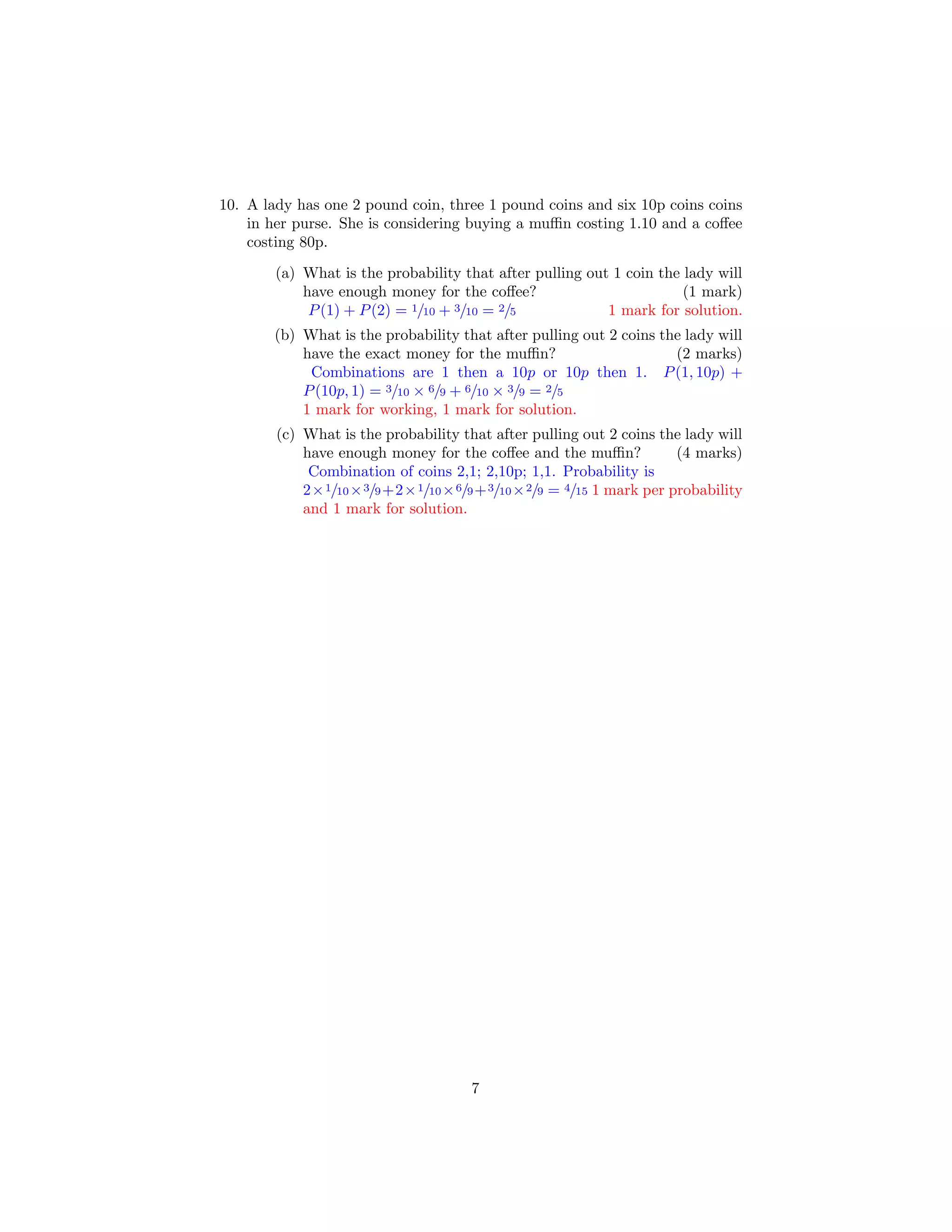 10. A lady has one 2 pound coin, three 1 pound coins and six 10p coins coins
in her purse. She is considering buying a muﬃn costing 1.10 and a coﬀee
costing 80p.
(a) What is the probability that after pulling out 1 coin the lady will
have enough money for the coﬀee? (1 mark)
P(1) + P(2) = 1/10 + 3/10 = 2/5 1 mark for solution.
(b) What is the probability that after pulling out 2 coins the lady will
have the exact money for the muﬃn? (2 marks)
Combinations are 1 then a 10p or 10p then 1. P(1, 10p) +
P(10p, 1) = 3/10 × 6/9 + 6/10 × 3/9 = 2/5
1 mark for working, 1 mark for solution.
(c) What is the probability that after pulling out 2 coins the lady will
have enough money for the coﬀee and the muﬃn? (4 marks)
Combination of coins 2,1; 2,10p; 1,1. Probability is
2×1/10×3/9+2×1/10×6/9+3/10×2/9 = 4/15 1 mark per probability
and 1 mark for solution.
7
 