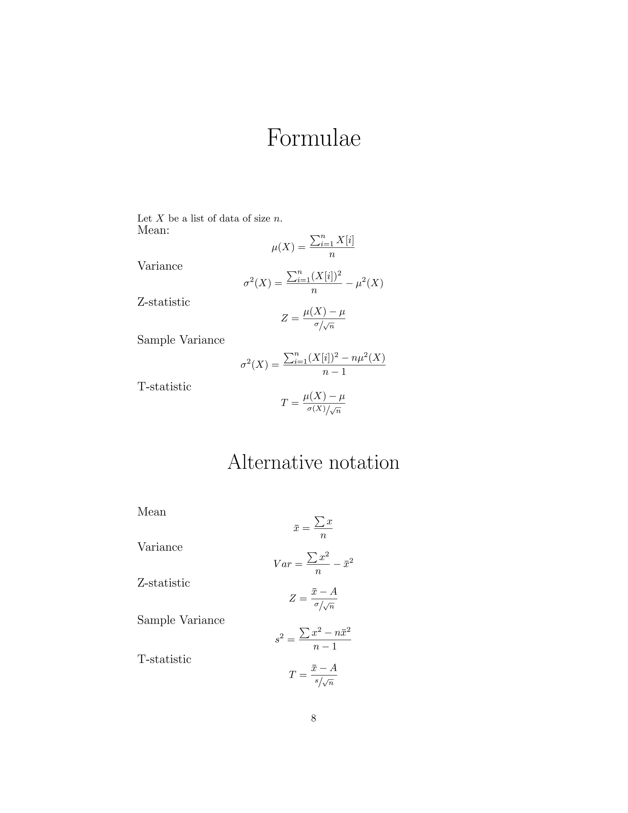 Formulae
Let X be a list of data of size n.
Mean:
µ(X) =
n
i=1 X[i]
n
Variance
σ2
(X) =
n
i=1(X[i])2
n
− µ2
(X)
Z-statistic
Z =
µ(X) − µ
σ/
√
n
Sample Variance
σ2
(X) =
n
i=1(X[i])2
− nµ2
(X)
n − 1
T-statistic
T =
µ(X) − µ
σ(X)/
√
n
Alternative notation
Mean
¯x =
x
n
Variance
V ar =
x2
n
− ¯x2
Z-statistic
Z =
¯x − A
σ/
√
n
Sample Variance
s2
=
x2
− n¯x2
n − 1
T-statistic
T =
¯x − A
s/
√
n
8
 