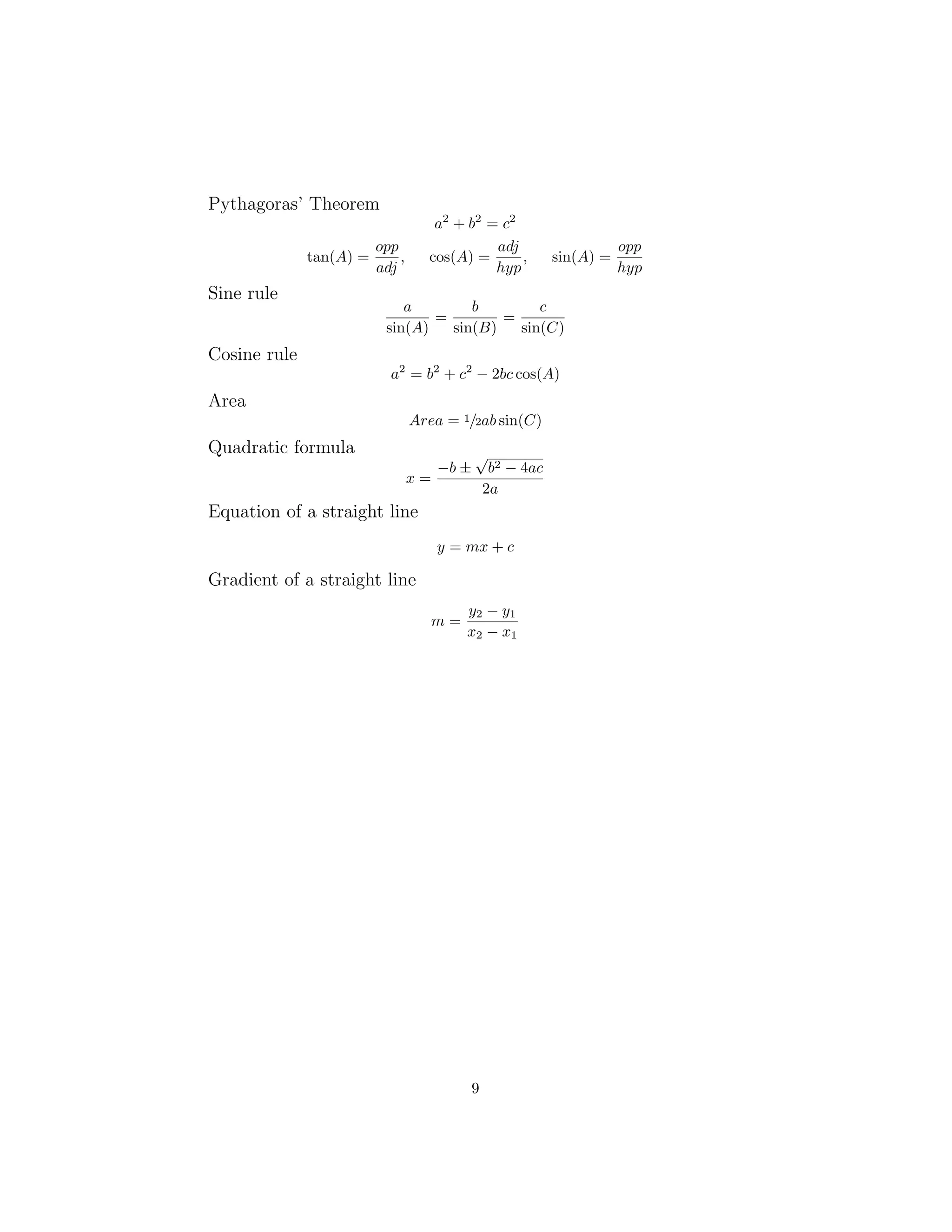 Pythagoras’ Theorem
a2
+ b2
= c2
tan(A) =
opp
adj
, cos(A) =
adj
hyp
, sin(A) =
opp
hyp
Sine rule
a
sin(A)
=
b
sin(B)
=
c
sin(C)
Cosine rule
a2
= b2
+ c2
− 2bc cos(A)
Area
Area = 1/2ab sin(C)
Quadratic formula
x =
−b ±
√
b2 − 4ac
2a
Equation of a straight line
y = mx + c
Gradient of a straight line
m =
y2 − y1
x2 − x1
9
 