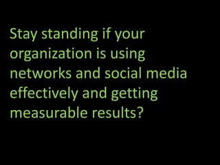 Stay standing if your
organization is using
networks and social media
effectively and getting
measurable results?
 