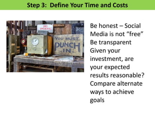 Step 3: Define Your Time and Costs

                     Be honest – Social
                     Media is not “free”
                     Be transparent
                     Given your
                     investment, are
                     your expected
                     results reasonable?
                     Compare alternate
                     ways to achieve
                     goals
 