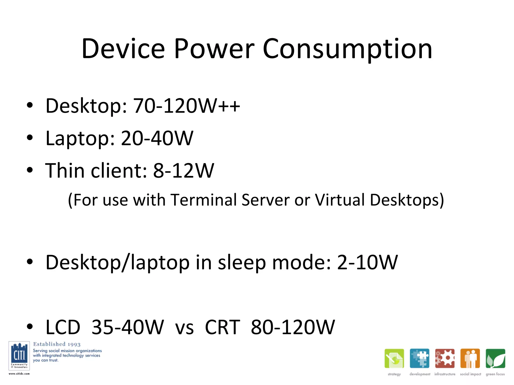 Device Power Consumption Desktop: 70-120W++ Laptop: 20-40W Thin client: 8-12W (For use with Terminal Server or Virtual Desktops) Desktop/laptop in sleep mode: 2-10W LCD  35-40W  vs  CRT  80-120W 