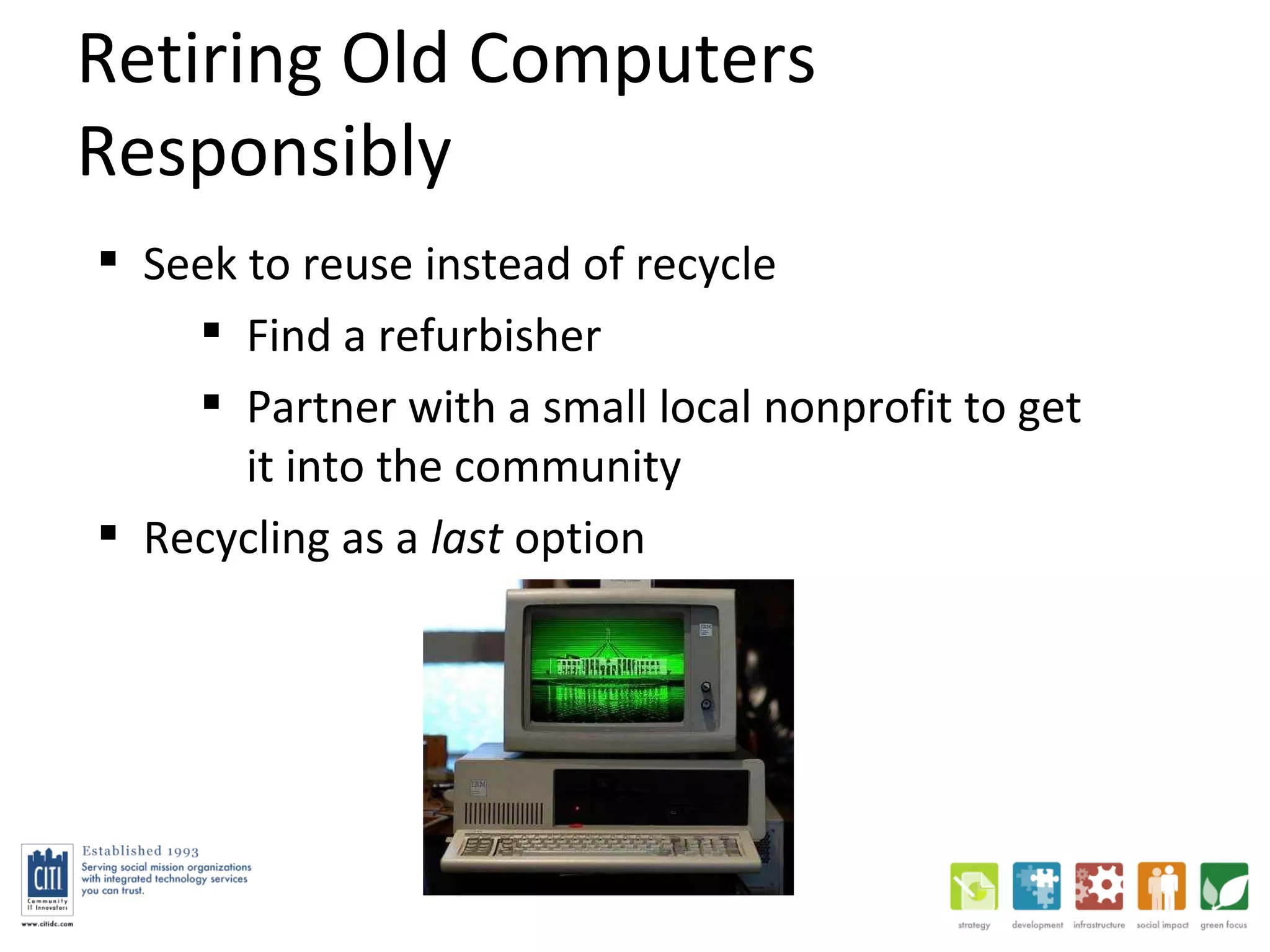 Retiring Old Computers Responsibly Seek to reuse instead of recycle Find a refurbisher Partner with a small local nonprofit to get it into the community Recycling as a  last  option 