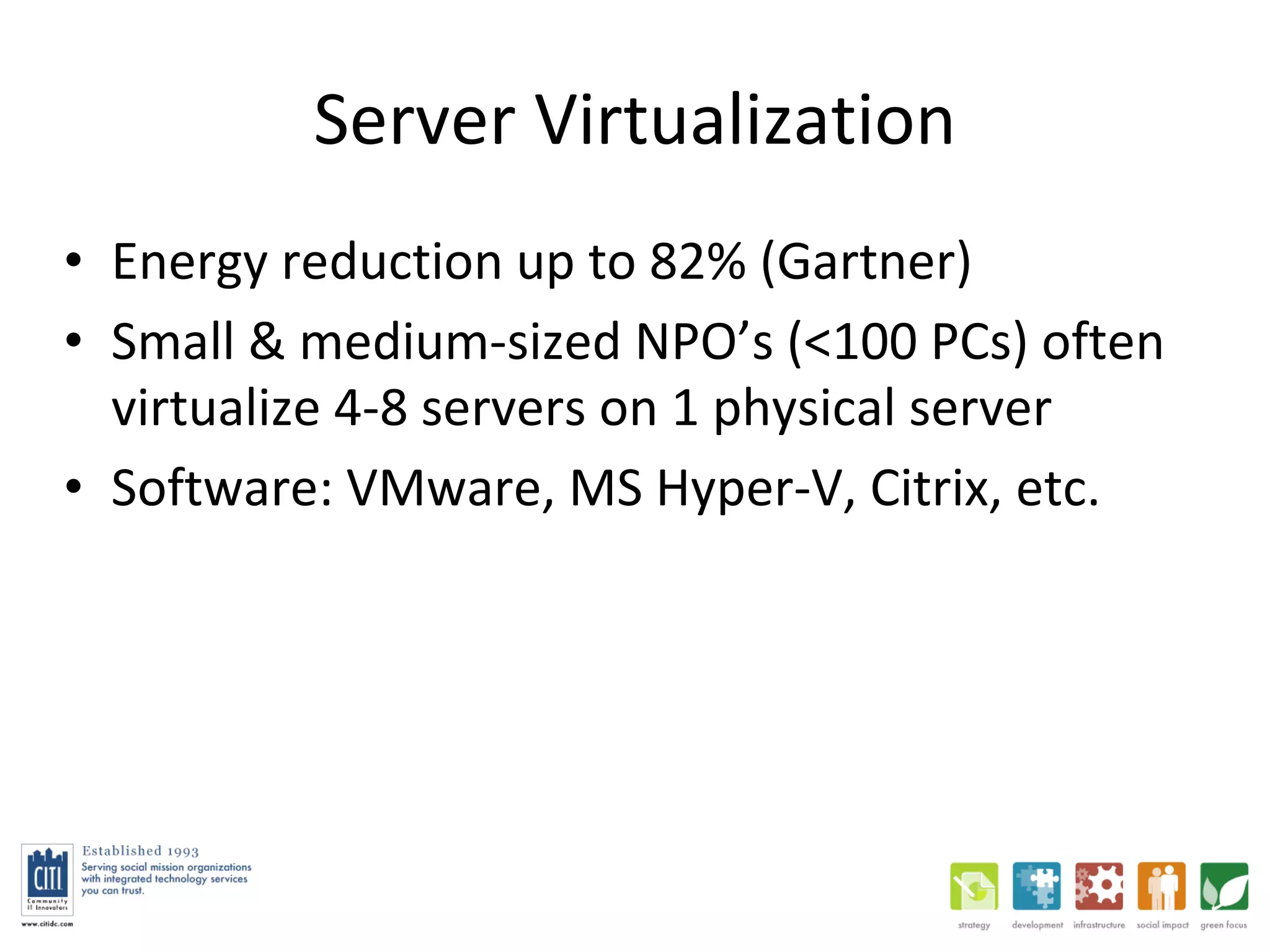 Server Virtualization Energy reduction up to 82% (Gartner) Small & medium-sized NPO’s (<100 PCs) often virtualize 4-8 servers on 1 physical server Software: VMware, MS Hyper-V, Citrix, etc. 