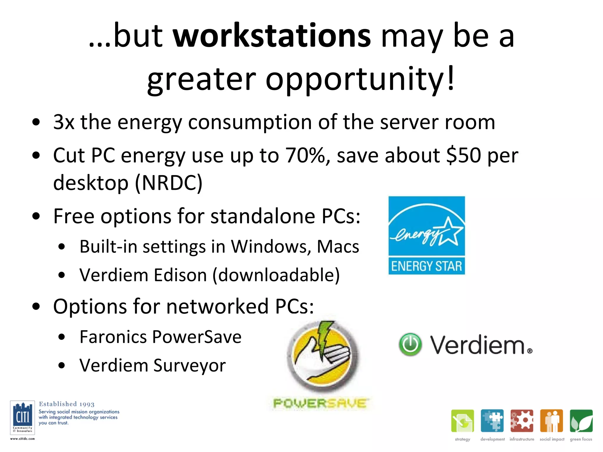 … but  workstations  may be a greater opportunity! 3x the energy consumption of the server room Cut PC energy use up to 70%, save about $50 per desktop (NRDC) Free options for standalone PCs:  Built-in settings in Windows, Macs Verdiem Edison (downloadable) Options for networked PCs:  Faronics PowerSave Verdiem Surveyor  