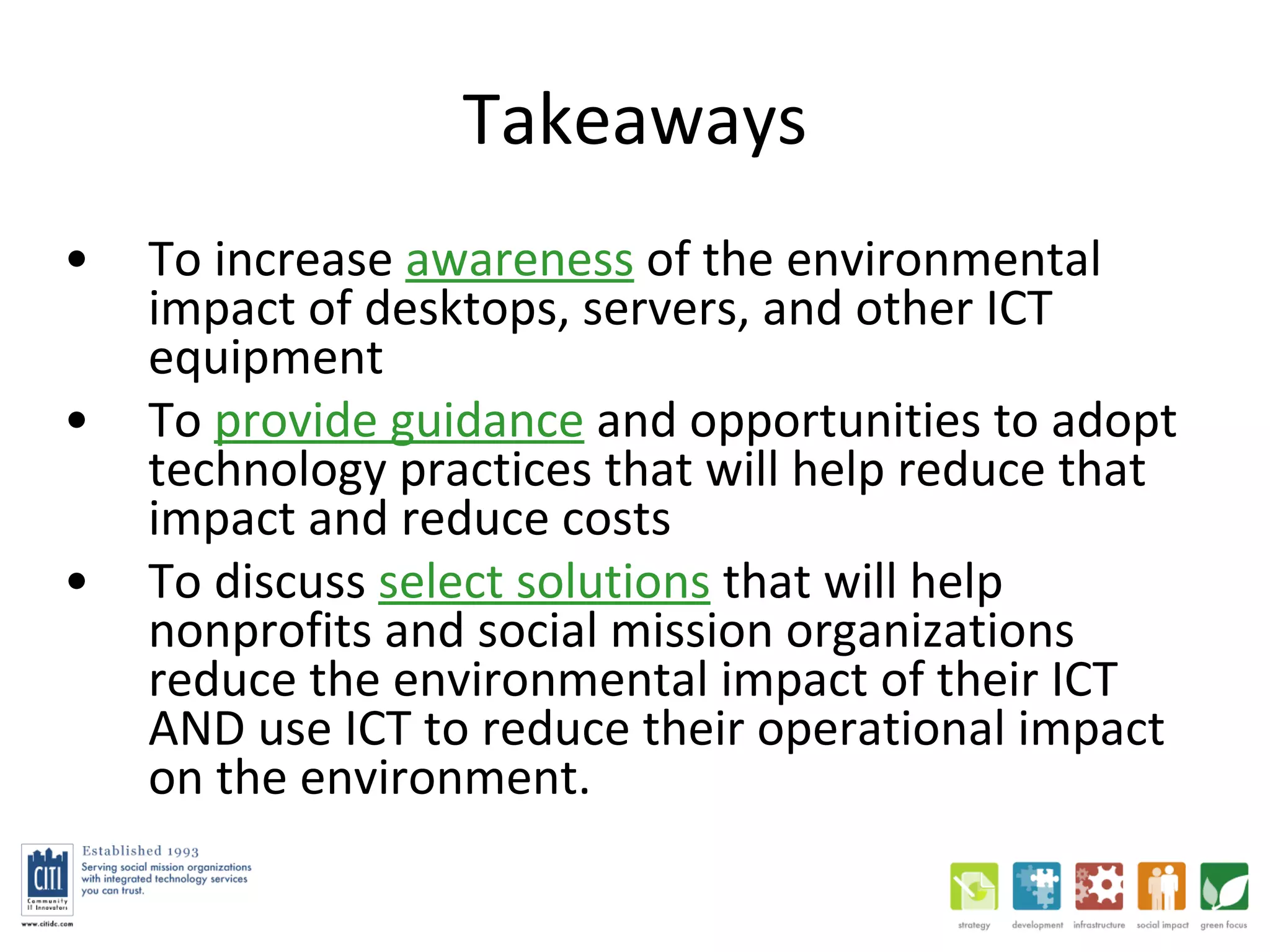 Takeaways To increase  awareness  of the environmental impact of desktops, servers, and other ICT equipment  To  provide guidance  and opportunities to adopt technology practices that will help reduce that impact and reduce costs To discuss  select solutions  that will help nonprofits and social mission organizations reduce the environmental impact of their ICT AND use ICT to reduce their operational impact on the environment.  