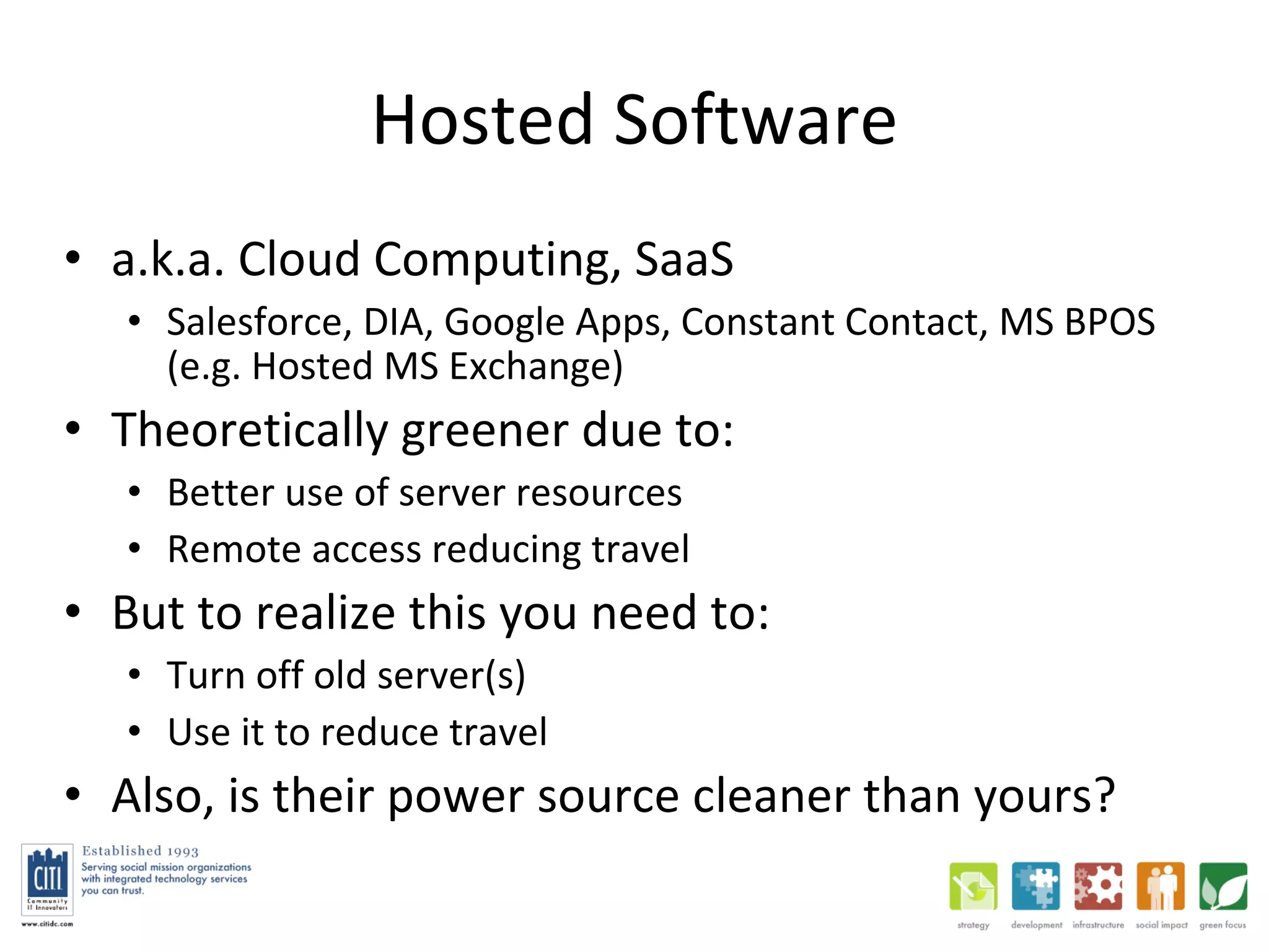 Hosted Software a.k.a. Cloud Computing, SaaS Salesforce, DIA, Google Apps, Constant Contact, MS BPOS (e.g. Hosted MS Exchange) Theoretically greener due to:  Better use of server resources Remote access reducing travel But to realize this you need to:  Turn off old server(s) Use it to reduce travel Also, is their power source cleaner than yours?  
