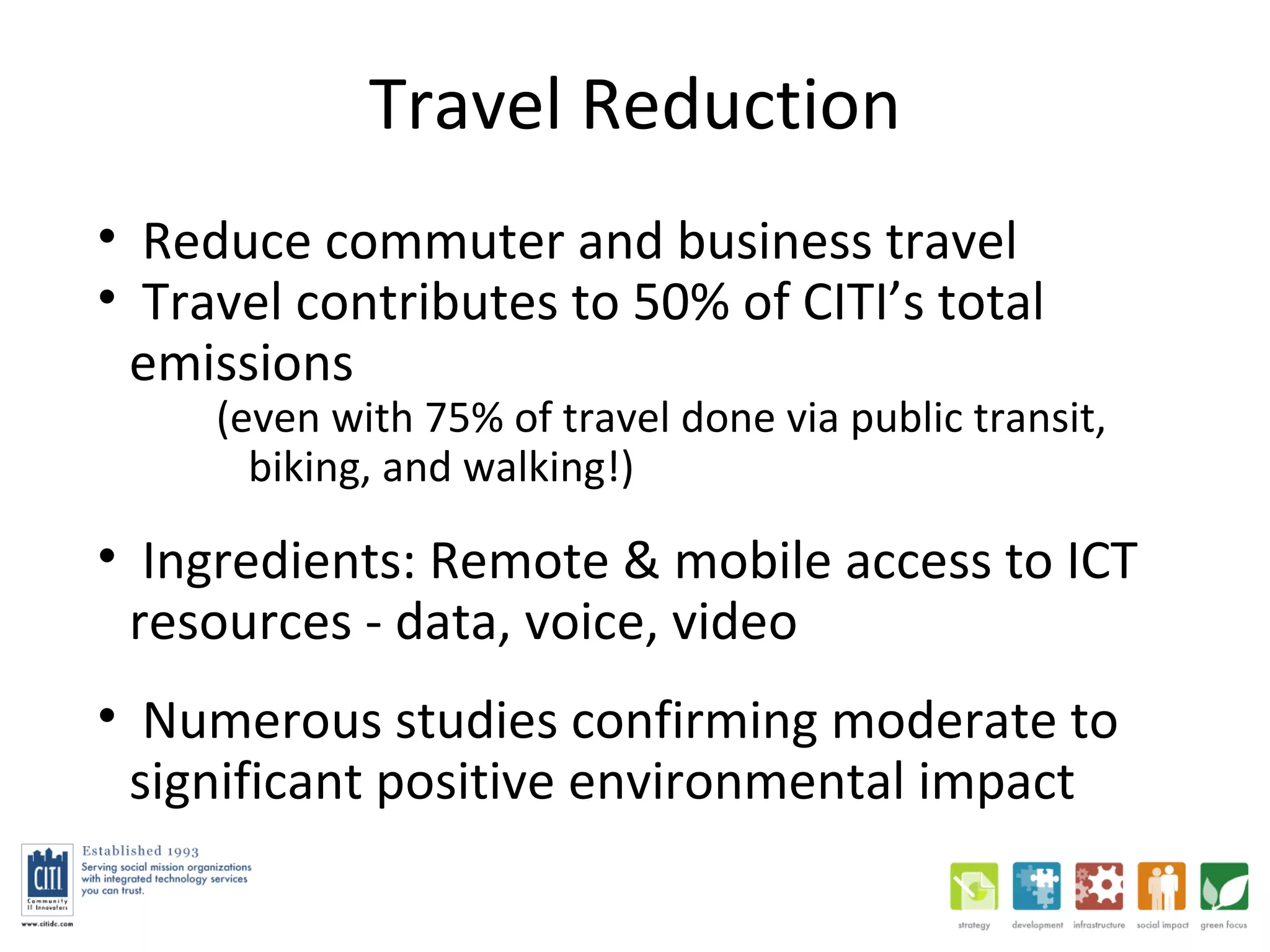 Travel Reduction Reduce commuter and business travel Travel contributes to 50% of CITI’s total emissions (even with 75% of travel done via public transit, biking, and walking!) Ingredients: Remote & mobile access to ICT resources - data, voice, video Numerous studies confirming moderate to significant positive environmental impact 