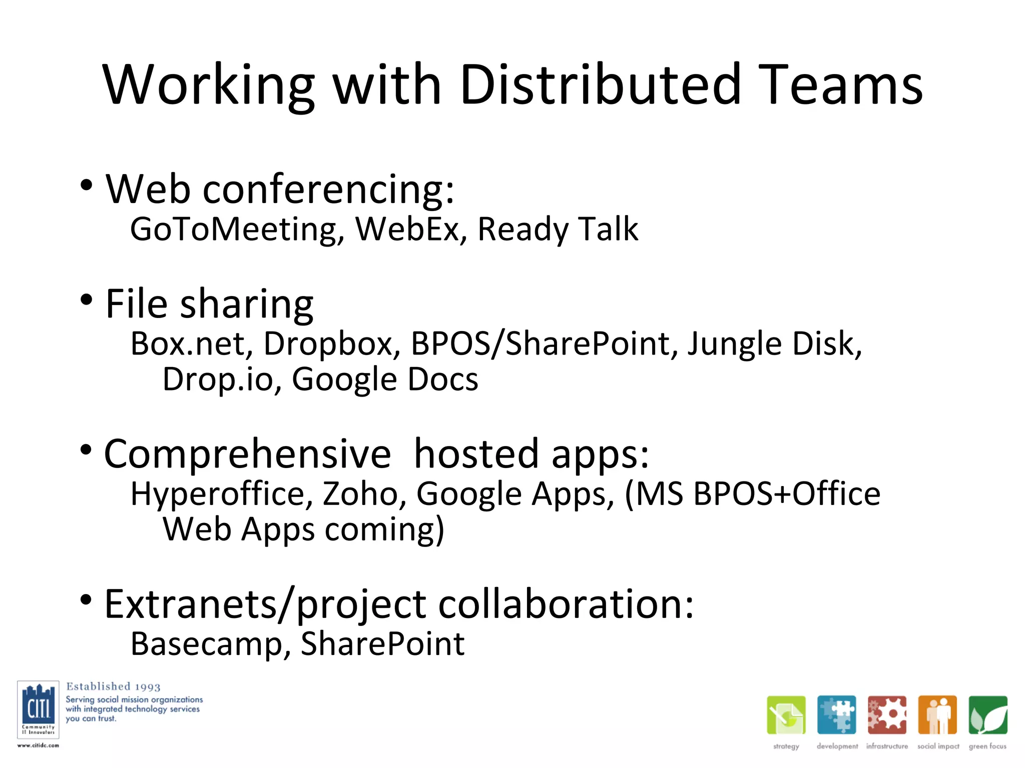 Working with Distributed Teams Web conferencing:  GoToMeeting, WebEx, Ready Talk File sharing Box.net, Dropbox, BPOS/SharePoint, Jungle Disk, Drop.io, Google Docs Comprehensive  hosted apps:  Hyperoffice, Zoho, Google Apps, (MS BPOS+Office Web Apps coming) Extranets/project collaboration:  Basecamp, SharePoint 