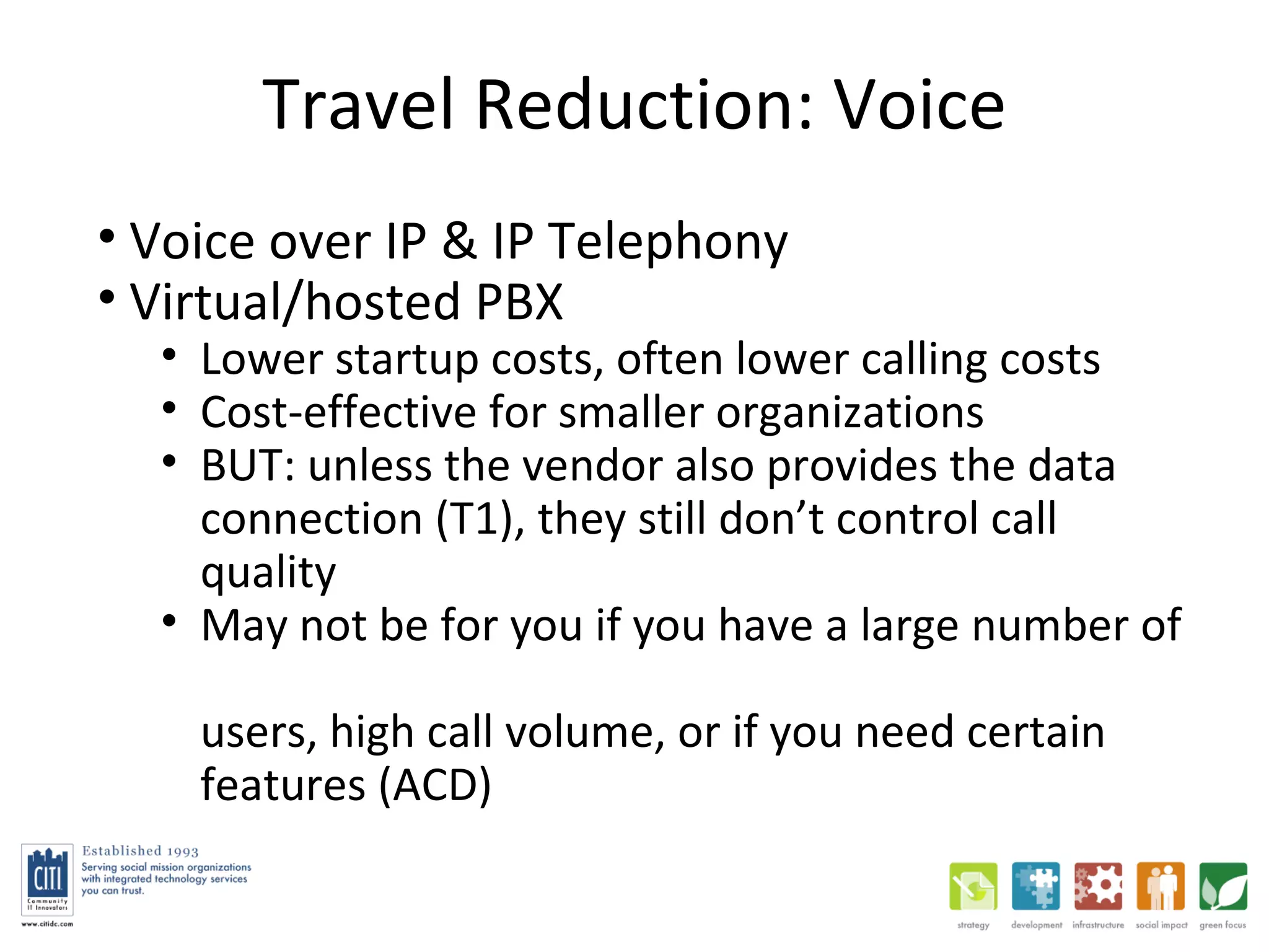Travel Reduction: Voice Voice over IP & IP Telephony Virtual/hosted PBX  Lower startup costs, often lower calling costs Cost-effective for smaller organizations BUT: unless the vendor also provides the data connection (T1), they still don’t control call quality May not be for you if you have a large number of  users, high call volume, or if you need certain features (ACD) 