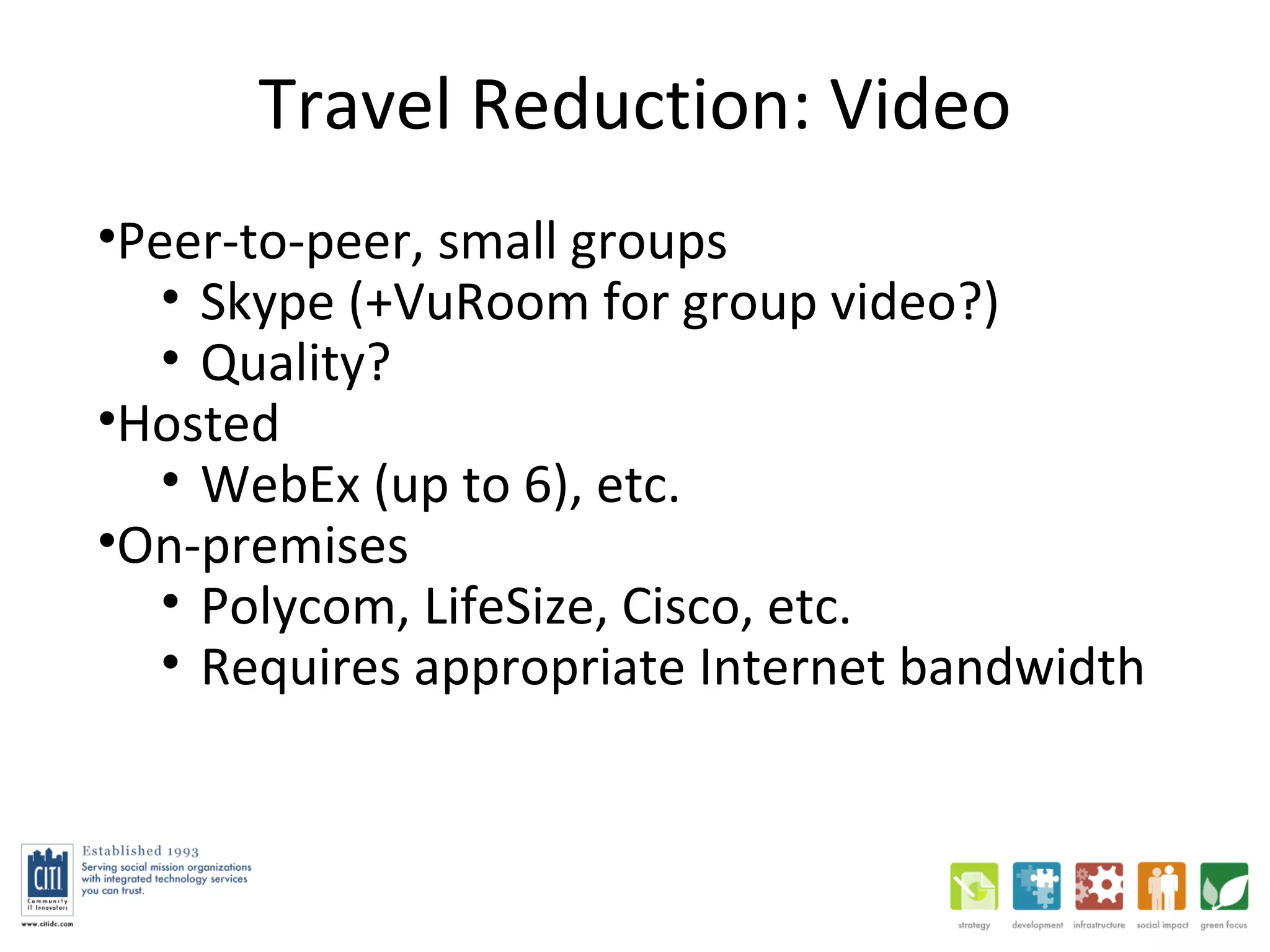 Travel Reduction: Video Peer-to-peer, small groups Skype (+VuRoom for group video?) Quality?  Hosted WebEx (up to 6), etc. On-premises Polycom, LifeSize, Cisco, etc.  Requires appropriate Internet bandwidth 