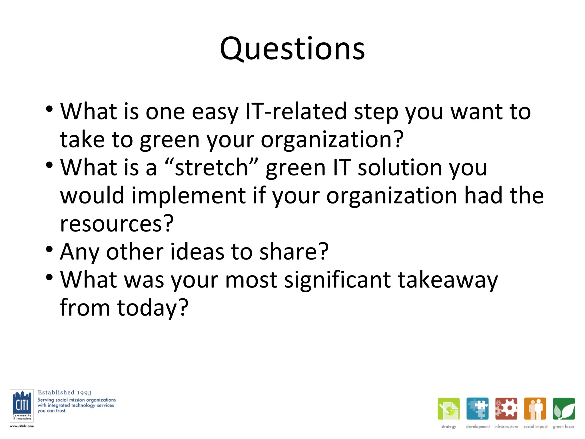 Questions What is one easy IT-related step you want to take to green your organization?  What is a “stretch” green IT solution you would implement if your organization had the resources?  Any other ideas to share?  What was your most significant takeaway from today?  