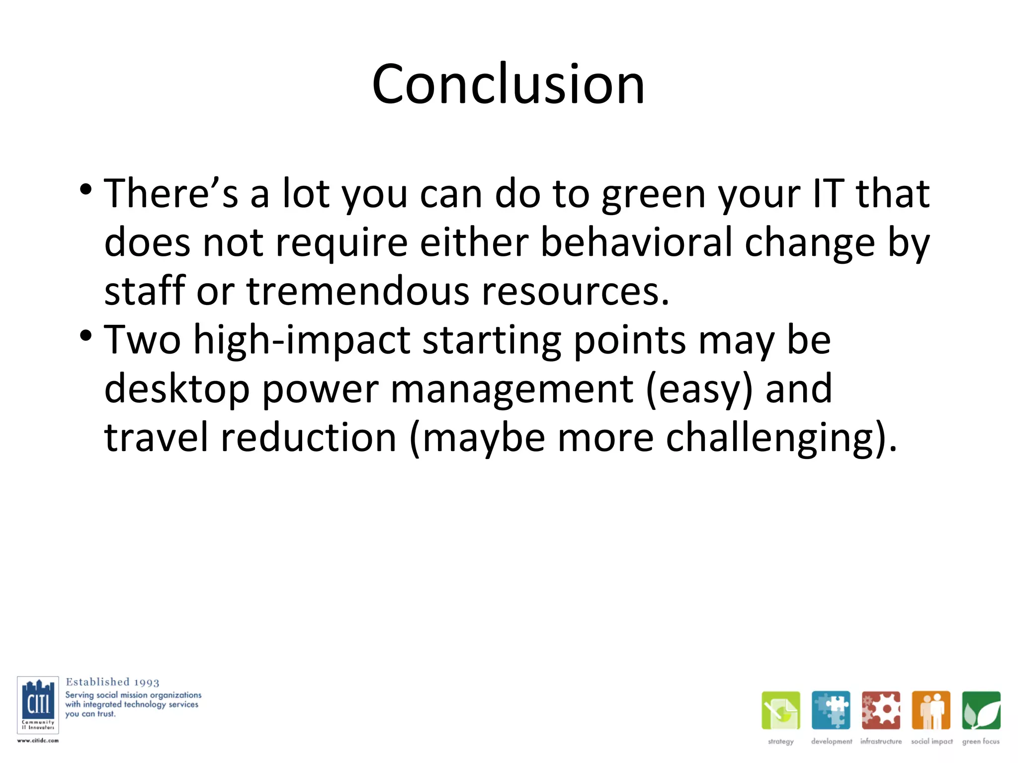 Conclusion There’s a lot you can do to green your IT that does not require either behavioral change by staff or tremendous resources.  Two high-impact starting points may be desktop power management (easy) and travel reduction (maybe more challenging).  