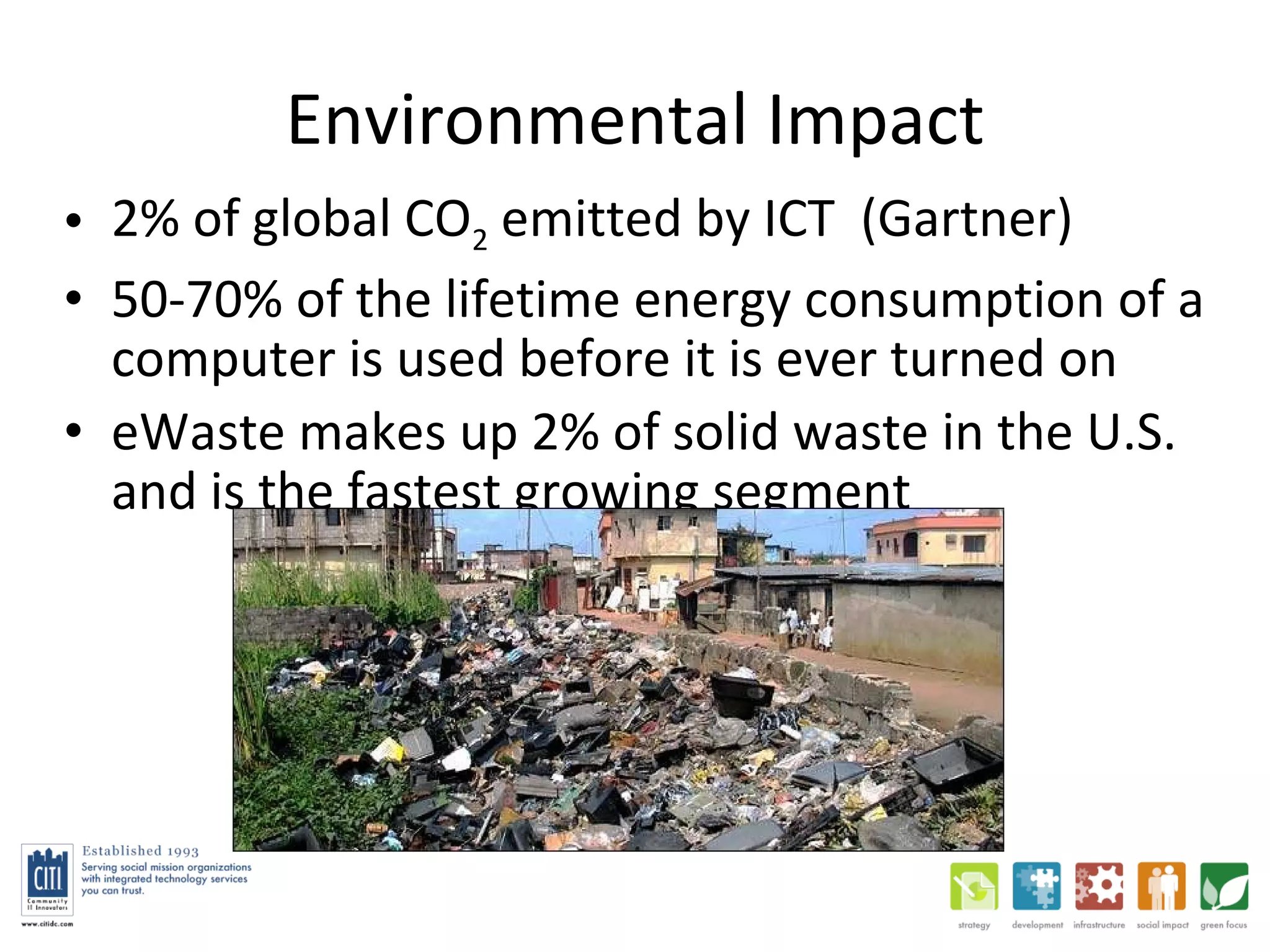 Environmental Impact 2% of global CO 2  emitted by ICT  (Gartner) 50-70% of the lifetime energy consumption of a computer is used before it is ever turned on eWaste makes up 2% of solid waste in the U.S. and is the fastest growing segment 