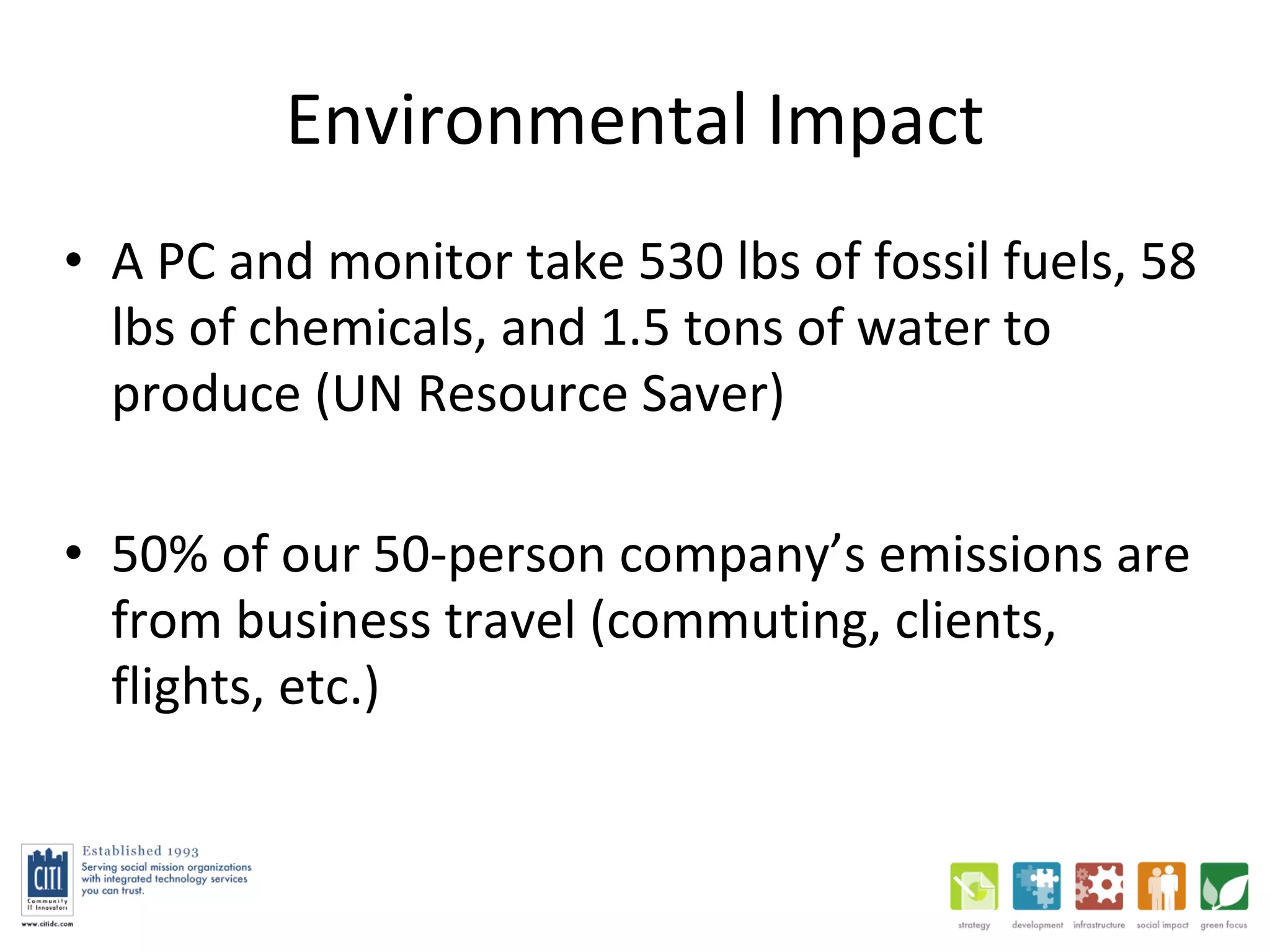 Environmental Impact A PC and monitor take 530 lbs of fossil fuels, 58 lbs of chemicals, and 1.5 tons of water to produce (UN Resource Saver) 50% of our 50-person company’s emissions are from business travel (commuting, clients, flights, etc.) 
