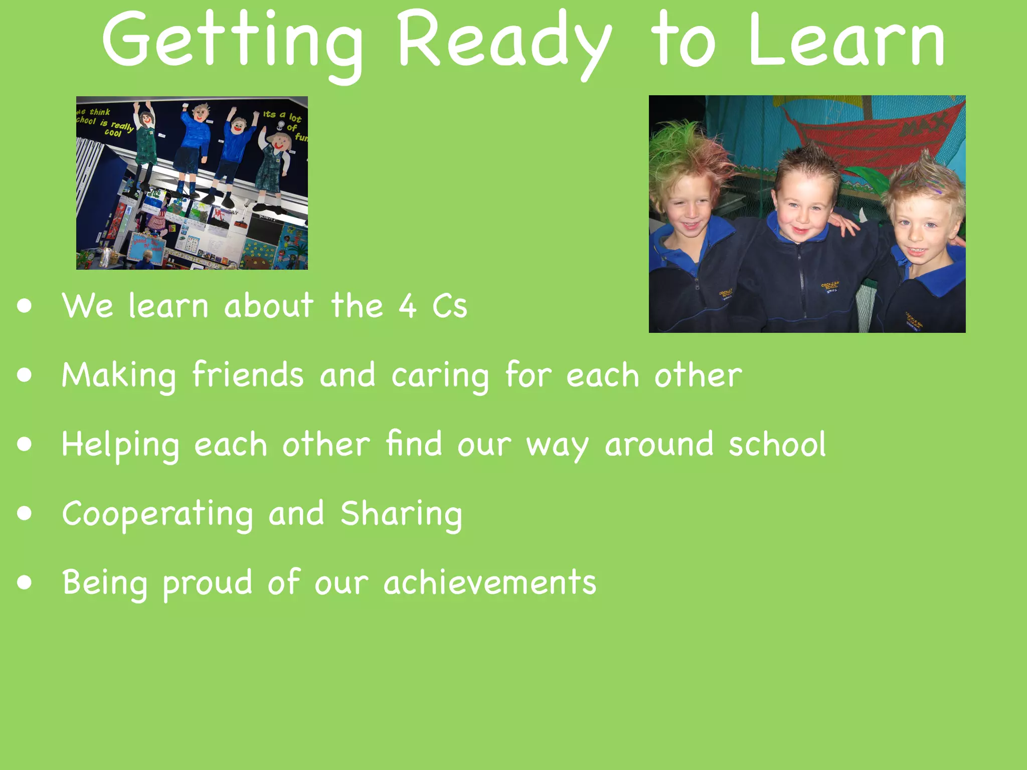 Getting Ready to Learn


• We learn about the 4 Cs
• Making friends and caring for each other
• Helping each other ﬁnd our way around school
• Cooperating and Sharing
• Being proud of our achievements
 