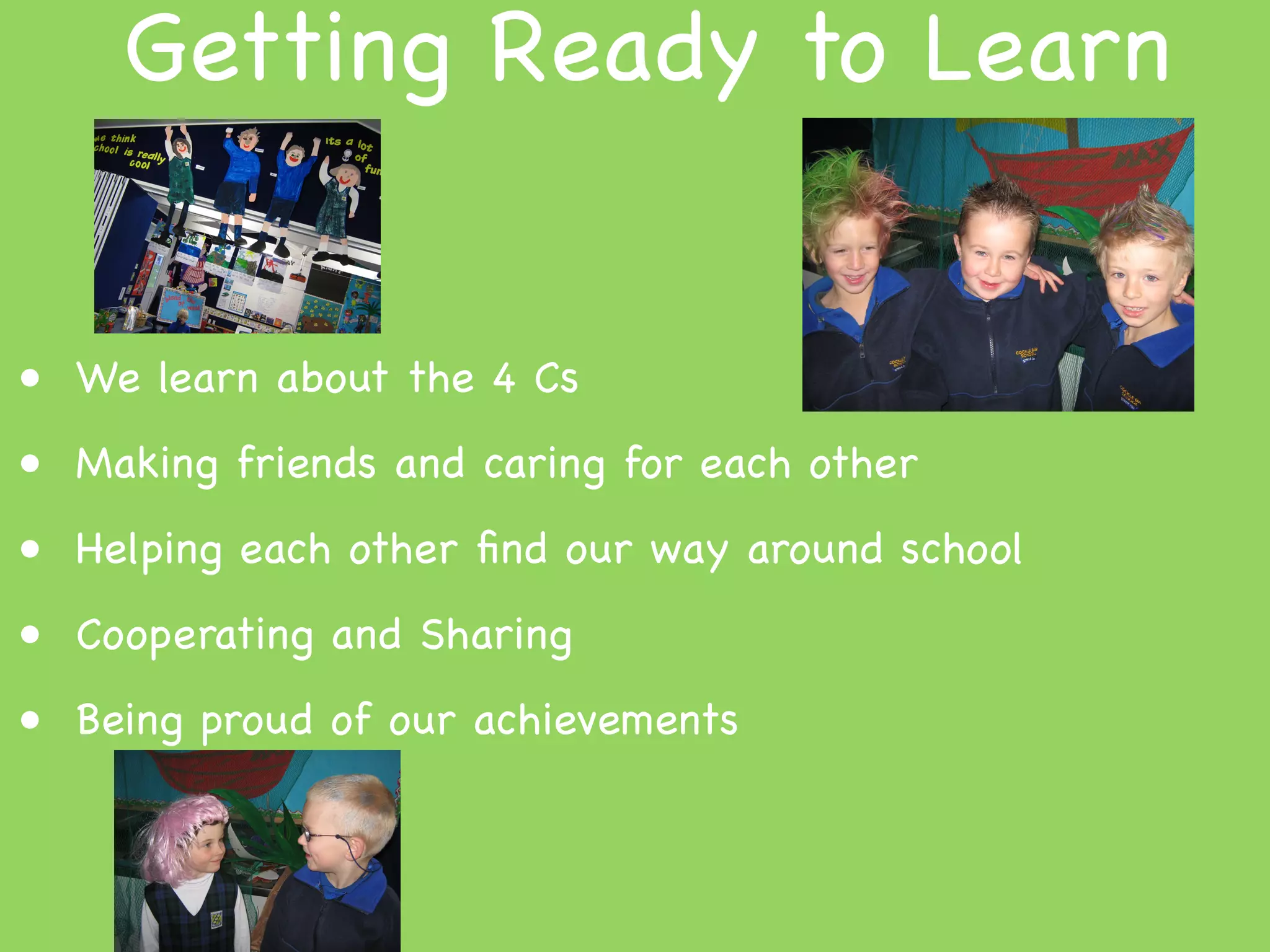 Getting Ready to Learn


• We learn about the 4 Cs
• Making friends and caring for each other
• Helping each other ﬁnd our way around school
• Cooperating and Sharing
• Being proud of our achievements
 