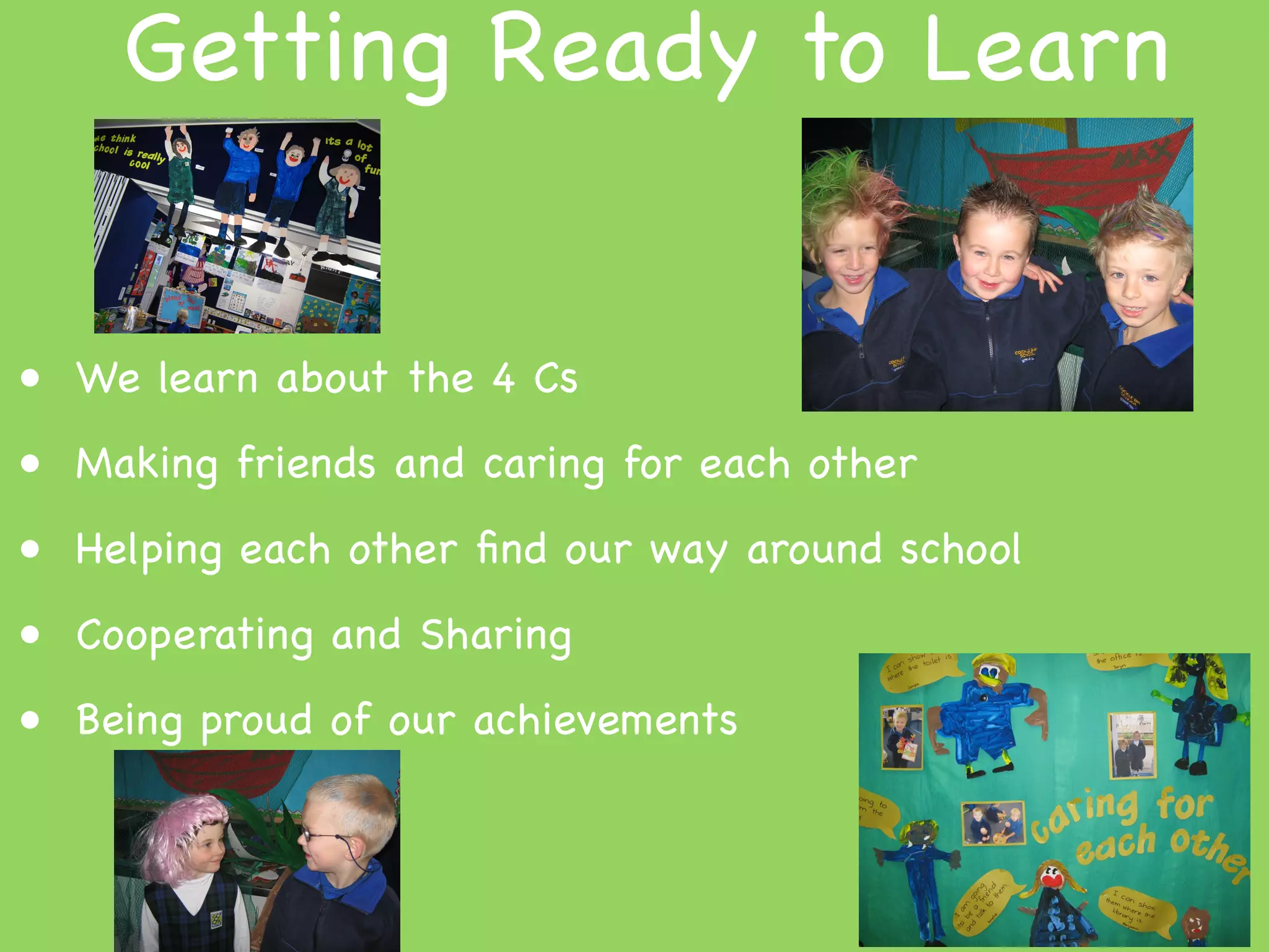 Getting Ready to Learn


• We learn about the 4 Cs
• Making friends and caring for each other
• Helping each other ﬁnd our way around school
• Cooperating and Sharing
• Being proud of our achievements
 