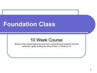 Foundation Class  10 Week Course Study to shew thyself approved unto God, a workman that needeth not to be ashamed, rightly dividing the word of truth. II Timothy 2:15 