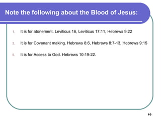 Note the following about the Blood of Jesus: It is for atonement. Leviticus 16, Leviticus 17:11, Hebrews 9:22 It is for Covenant making. Hebrews 8:6, Hebrews 8:7-13, Hebrews 9:15 It is for Access to God. Hebrews 10:19-22. 
