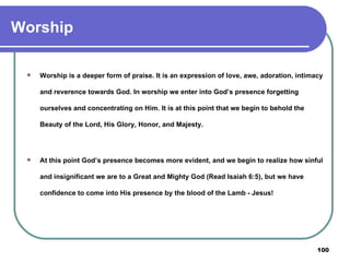 Worship Worship is a deeper form of praise. It is an expression of love, awe, adoration, intimacy and reverence towards God. In worship we enter into God’s presence forgetting ourselves and concentrating on Him. It is at this point that we begin to behold the Beauty of the Lord, His Glory, Honor, and Majesty.   At this point God’s presence becomes more evident, and we begin to realize how sinful and insignificant we are to a Great and Mighty God (Read Isaiah 6:5), but we have confidence to come into His presence by the blood of the Lamb - Jesus! 