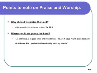 Points to note on Praise and Worship. Why should we praise the Lord? - Because God inhabits our praise -  Ps. 22:3 When should we praise the Lord? - At all times (i.e. in good times and in bad times) -  Ps. 34:1 says, “I will bless the Lord at all times, His  praise shall continually be in my mouth”. 