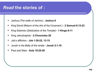 Read  the stories of : Joshua (The walls of Jericho) -  Joshua 6 King David (Return of the Ark of the Covenant.) -  2 Samuel 6:13-23 King Solomon (Dedication of the Temple) -  1 Kings 8:11 King Jehoshaphat -  2 Chronicles 20 Job’s affliction -  Job 1:20-22, 13:15 Jonah in the Belly of the whale -  Jonah 2:1-10 Paul and Silas -  Acts 16:25-26 
