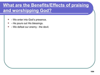 What are the Benefits/Effects of praising and worshipping God? - We enter into God’s presence. - He pours out His blessings. - We defeat our enemy - the devil. 