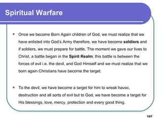 Spiritual Warfare Once we become Born Again children of God, we must realize that we have enlisted into God’s Army therefore, we have become  soldiers  and if soldiers, we must prepare for battle. The moment we gave our lives to Christ, a battle began in the  Spirit Realm ; this battle is between the forces of evil i.e. the devil, and God Himself and we must realize that we born again Christians have become the target. To the devil, we have become a target for him to wreak havoc, destruction and all sorts of evil but to God, we have become a target for His blessings, love, mercy, protection and every good thing. 