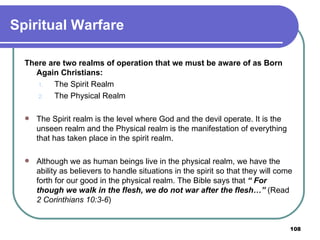 Spiritual Warfare There are two realms of operation that we must be aware of as Born Again Christians: The Spirit Realm The Physical Realm The Spirit realm is the level where God and the devil operate. It is the unseen realm and the Physical realm is the manifestation of everything that has taken place in the spirit realm. Although we as human beings live in the physical realm, we have the ability as believers to handle situations in the spirit so that they will come forth for our good in the physical realm. The Bible says that  “ For though we walk in the flesh, we do not war after the flesh…”   (Read  2 Corinthians 10:3-6 ) 