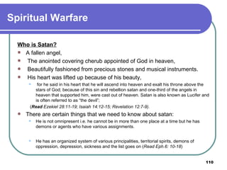 Spiritual Warfare Who is Satan? A fallen angel, The anointed covering cherub appointed of God in heaven, Beautifully fashioned from precious stones and musical instruments. His heart was lifted up because of his beauty, for he said in his heart that he will ascend into heaven and exalt his throne above the stars of God; because of this sin and rebellion satan and one-third of the angels in heaven that supported him, were cast out of heaven. Satan is also known as Lucifer and is often referred to as “the devil”; ( Read  Ezekiel 28:11-19; Isaiah 14:12-15; Revelation 12:7-9). There are certain things that we need to know about satan: He is not omnipresent i.e. he cannot be in more than one place at a time but he has demons or agents who have various assignments.   He has an organized system of various principalities, territorial spirits, demons of oppression, depression, sickness and the list goes on ( Read Eph.6: 10-18 )   