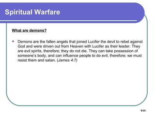 Spiritual Warfare What are demons?   Demons are the fallen angels that joined Lucifer the devil to rebel against God and were driven out from Heaven with Lucifer as their leader. They are evil spirits, therefore; they do not die. They can take possession of someone’s body, and can influence people to do evil, therefore; we must resist them and satan. ( James 4:7) 