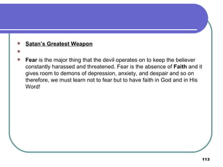 Satan’s Greatest Weapon   Fear  is the major thing that the devil operates on to keep the believer constantly harassed and threatened. Fear is the absence of  Faith  and it gives room to demons of depression, anxiety, and despair and so on therefore, we must learn not to fear but to have faith in God and in His Word! 