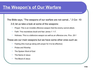 The Weapon’s of Our Warfare The Bible says, “The weapons of our warfare are not carnal...”  2 Cor. 10: 3-5 ; let us take a look at some of the weapons: Prayer: This is an invisible offensive weapon that the enemy cannot attack. Faith: This neutralizes doubt and fear  James 1: 1-7. Holiness: This is a defensive weapon as well as an offensive one.  Prov. 28:1 These are our main weapons but we have some other ones such as: Fasting (this must go along with prayer for it to be effective) Praise and Worship The Spoken Word of God The Name of Jesus The Blood of Jesus 